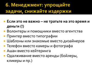  Если это не важно – не тратьте на это время и
деньги (!)
 Волонтеры и помощники вместо агентства
 Принтер вместо типографии
 Шаблоны или знакомые вместо дизайнеров
 Телефон вместо камеры и фотографа
 Ашан вместо кейтеринга
 Одалживание вместо аренды (бойлеры,
кликеры и пр.)
 