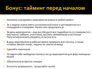  Начинать планировать мероприятие можно в любой момент
 За 2 недели нужно иметь согласованный анонс и договоренности с
площадкой и спикерами. Начать или продолжать pr
 За день мероприятия – еще раз обсудите все подробности со спикером (что
ему нужно, тайминг, участники), выслать напоминание участникам.
Получить/разложить раздатку, если она есть
 В день мероприятия в рабочее время проверьте всю технику, а также
«слабые звенья» (напр., поданы ли списки на вход)
 Сделайте навигацию
 Оставьте себе свободные полчаса-час до мероприятия для форс-мажорных
вещей
 Обязательно встретьте спикера
 Если есть возможность – встречайте гостей
 