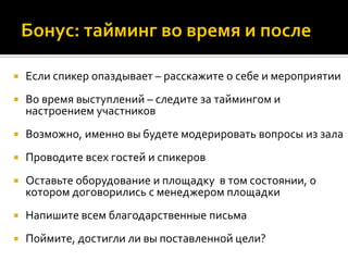  Если спикер опаздывает – расскажите о себе и мероприятии
 Во время выступлений – следите за таймингом и
настроением участников
 Возможно, именно вы будете модерировать вопросы из зала
 Проводите всех гостей и спикеров
 Оставьте оборудование и площадку в том состоянии, о
котором договорились с менеджером площадки
 Напишите всем благодарственные письма
 Поймите, достигли ли вы поставленной цели?
 