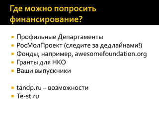  Профильные Департаменты
 РосМолПроект (следите за дедлайнами!)
 Фонды, например, awesomefoundation.org
 Гранты для НКО
 Ваши выпускники
 tandp.ru – возможности
 Te-st.ru
 