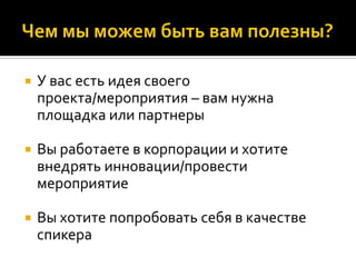 У вас есть идея своего
проекта/мероприятия – вам нужна
площадка или партнеры
 Вы работаете в корпорации и хотите
внедрять инновации/провести
мероприятие
 Вы хотите попробовать себя в качестве
спикера
 