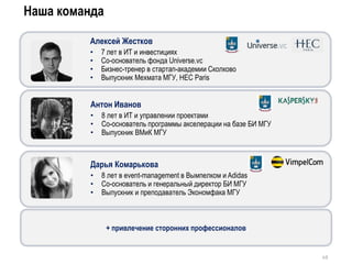Дарья Комарькова
• 8 лет в event-management в Вымпелком и Adidas
• Со-основатель и генеральный директор БИ МГУ
• Выпускник и преподаватель Экономфака МГУ
Антон Иванов
• 8 лет в ИТ и управлении проектами
• Со-основатель программы акселерации на базе БИ МГУ
• Выпускник ВМиК МГУ
Наша команда
49
Алексей Жестков
• 7 лет в ИТ и инвестициях
• Со-основатель фонда Universe.vc
• Бизнес-тренер в стартап-академии Сколково
• Выпускник Мехмата МГУ, HEC Paris
+ привлечение сторонних профессионалов
 