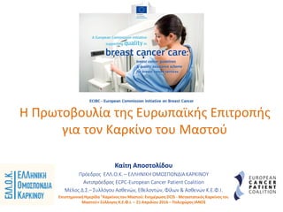 Η Πρωτοβουλία της Ευρωπαϊκής Επιτροπής
για τον Καρκίνο του Μαστού
Kαίτη Αποστολίδου
Πρόεδρος ΕΛΛ.Ο.Κ. – ΕΛΛΗΝΙΚΗ ΟΜΟΣΠΟΝΔΙΑ ΚΑΡΚΙΝΟΥ
Αντιπρόεδρος ECPC-European Cancer Patient Coalition
Mέλος Δ.Σ.– Συλλόγου Ασθενών, Εθελοντών, Φίλων & Ασθενών Κ.Ε.Φ.Ι.
ΕπιστημονικήΗμερίδα "Καρκίνοςτου Μαστού:Ενημέρωση DCIS - Μεταστατικός Καρκίνοςτου
Μαστού» Σύλλογος Κ.Ε.Φ.Ι. – 21 Απριλίου 2016 – ΠολυχώροςΙΑΝΟΣ
 