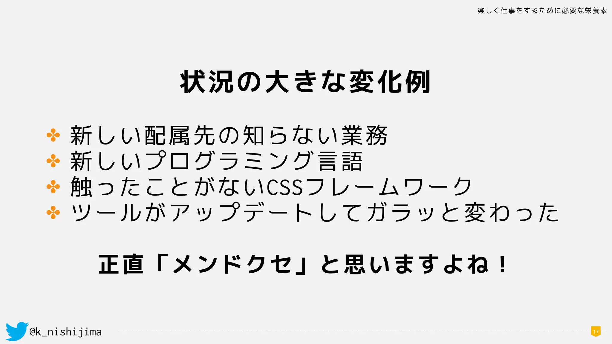 楽しく仕事をするために必要な栄養素
@k_nishijima 17
状況の大きな変化例
✤ 新しい配属先の知らない業務
✤ 新しいプログラミング言語
✤ 触ったことがないCSSフレームワーク
✤ ツールがアップデートしてガラッと変わった
正直「メンドクセ」と思いますよね！
 