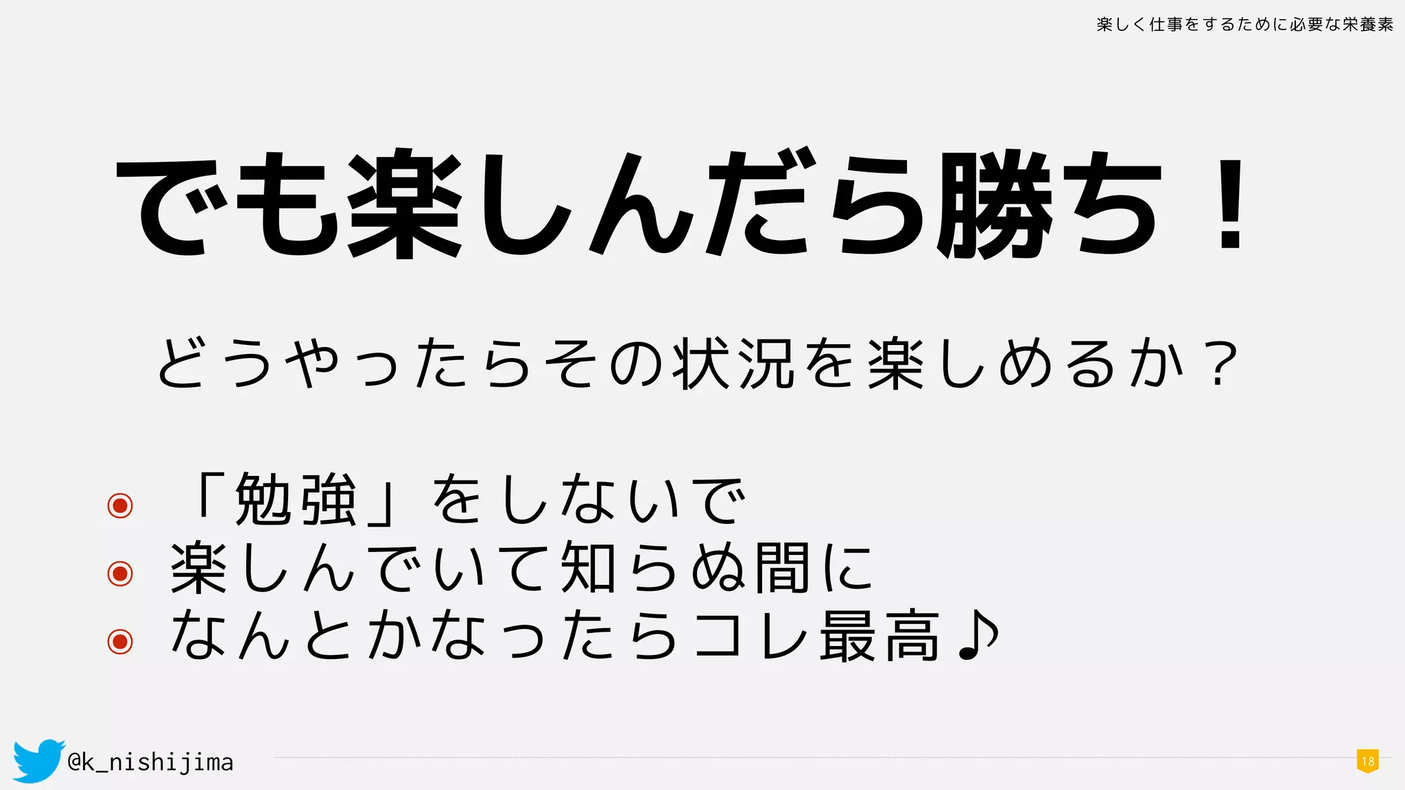 楽しく仕事をするために必要な栄養素
@k_nishijima 18
でも楽しんだら勝ち！
どうやったらその状況を楽しめるか？
๏ 「勉強」をしないで
๏ 楽しんでいて知らぬ間に
๏ なんとかなったらコレ最高♪
 
