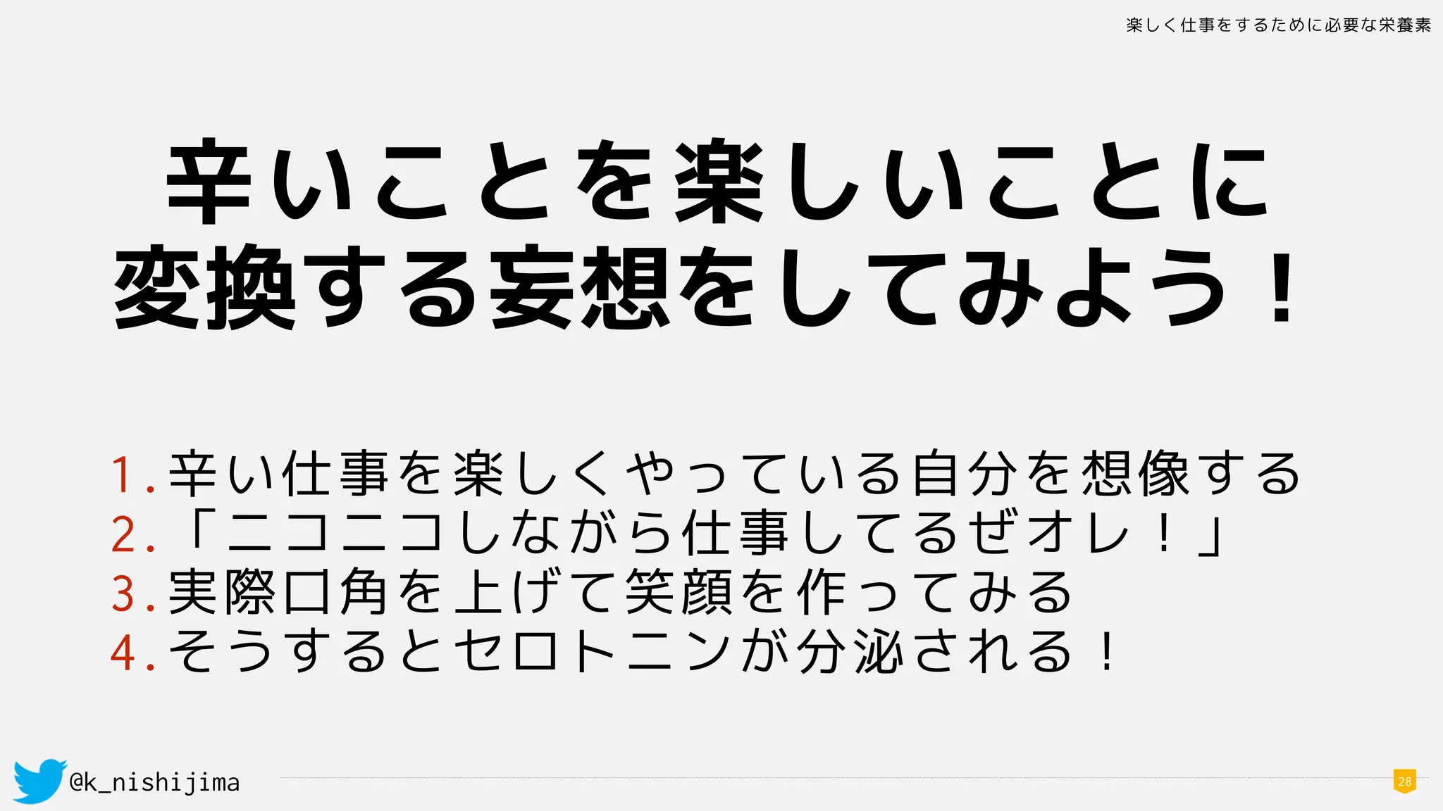 楽しく仕事をするために必要な栄養素
@k_nishijima 28
辛いことを楽しいことに
変換する妄想をしてみよう！
1.辛い仕事を楽しくやっている自分を想像する
2.「ニコニコしながら仕事してるぜオレ！」
3.実際口角を上げて笑顔を作ってみる
4.そうするとセロトニンが分泌される！
 