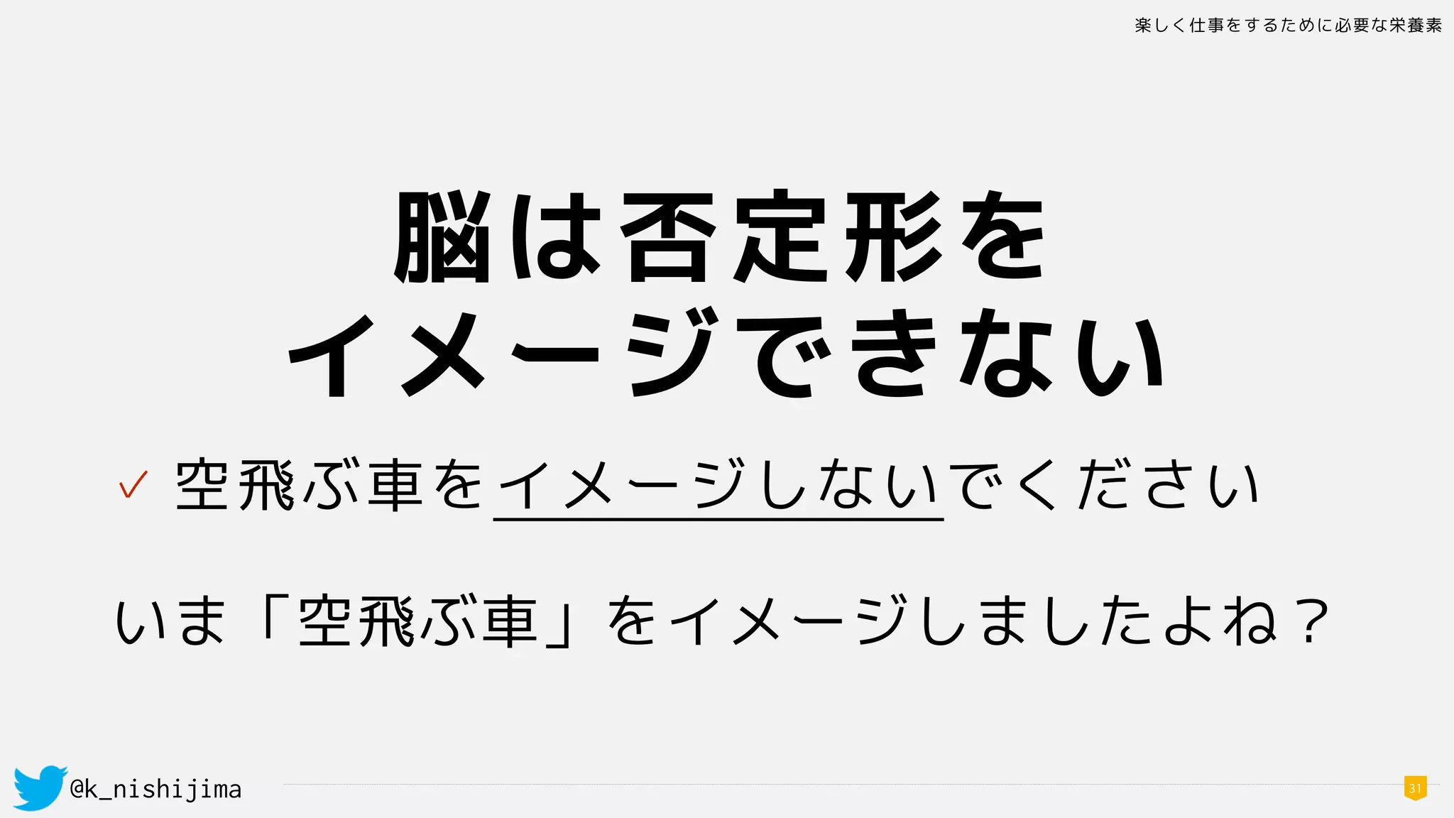 楽しく仕事をするために必要な栄養素
@k_nishijima 31
脳は否定形を
イメージできない
✓ 空飛ぶ車をイメージしないでください 
いま「空飛ぶ車」をイメージしましたよね？
 