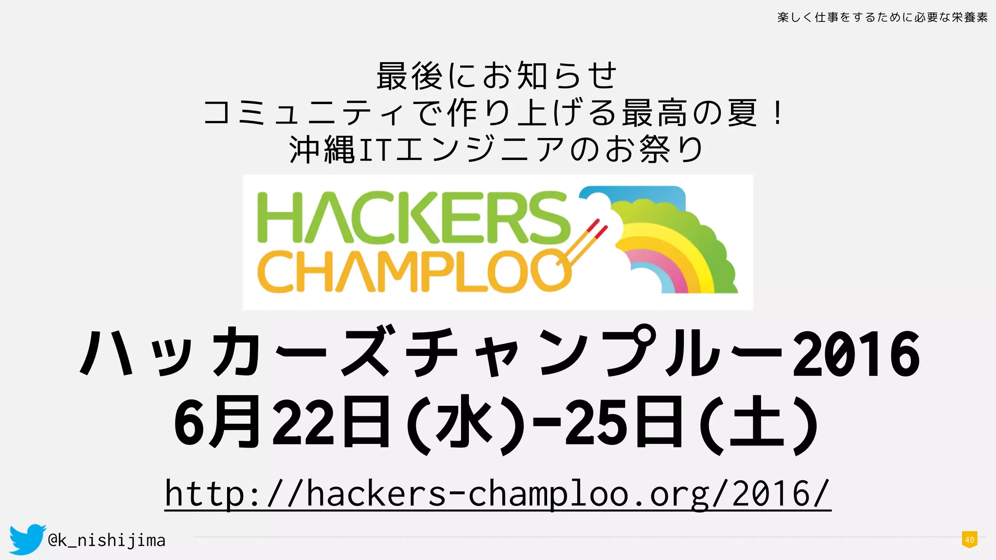 楽しく仕事をするために必要な栄養素
@k_nishijima 40
最後にお知らせ
コミュニティで作り上げる最高の夏！
沖縄ITエンジニアのお祭り
ハッカーズチャンプルー2016
6月22日(水)-25日(土)
http://hackers-champloo.org/2016/
 