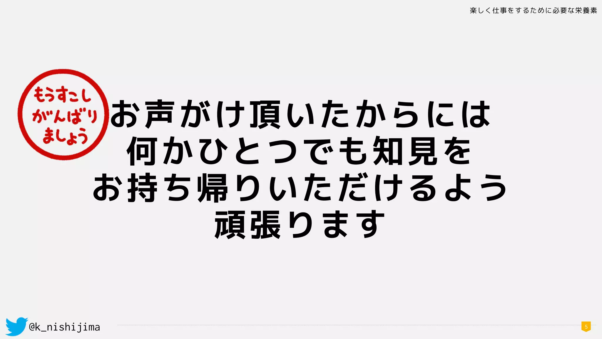 楽しく仕事をするために必要な栄養素
@k_nishijima 5
お声がけ頂いたからには
何かひとつでも知見を 
お持ち帰りいただけるよう
頑張ります
 