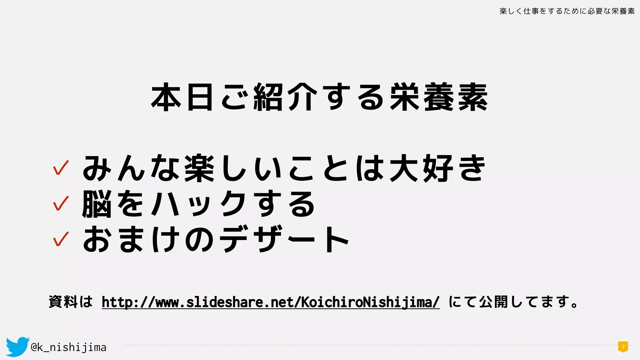 楽しく仕事をするために必要な栄養素
@k_nishijima 7
本日ご紹介する栄養素
✓ みんな楽しいことは大好き
✓ 脳をハックする
✓ おまけのデザート
資料は http://www.slideshare.net/KoichiroNishijima/ にて公開してます。
 