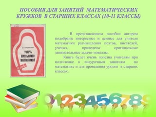 В представленном пособии автором
подобраны интересные и ценные для учителя
математики размышления поэтов, писателей,
ученых, приведены оригинальные
занимательные задачи-новеллы.
Книга будет очень полезна учителям при
подготовке к внеурочным занятиям по
математике и для проведения уроков в старших
классах.
 