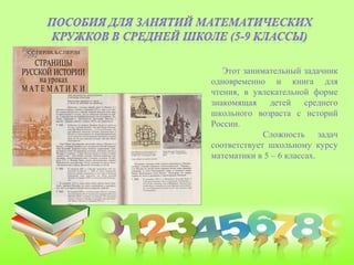 Этот занимательный задачник
одновременно и книга для
чтения, в увлекательной форме
знакомящая детей среднего
школьного возраста с историй
России.
Сложность задач
соответствует школьному курсу
математики в 5 – 6 классах.
 