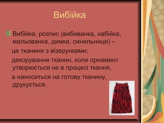 Вибійка
Вибійка, розпис (вибиванка, набійка,
мальованка, димка, синильниця) –
це тканини з візерунками;
декорування тканин, коли орнамент
утворюється не в процесі ткання,
а наноситься на готову тканину,
друкується.
 