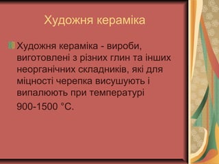 Художня кераміка
Художня кераміка - вироби,
виготовлені з різних глин та інших
неорганічних складників, які для
міцності черепка висушують і
випалюють при температурі
900-1500 °С.
 