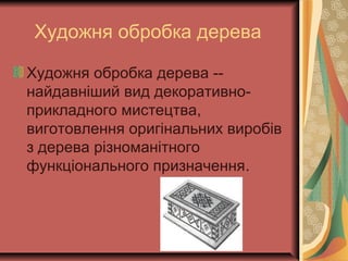 Художня обробка дерева
Художня обробка дерева --
найдавніший вид декоративно-
прикладного мистецтва,
виготовлення оригінальних виробів
з дерева різноманітного
функціонального призначення.
 