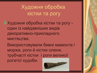 Художня обробка
кістки та рогу
Художня обробка кістки та рогу -
один із найдавніших видів
декоративно-прикладного
мистецтва.
Використовували бивні мамонта і
моржа, роги й кістки оленя,
трубчасті кістки і роги великої
рогатої худоби.
 