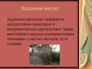 Художній метал
Художнім металом називають
декоративно-прикладні й
монументально-декоративні твори,
виготовлені вручну різноманітними
техніками з чистих металів та їх
сплавів.
 