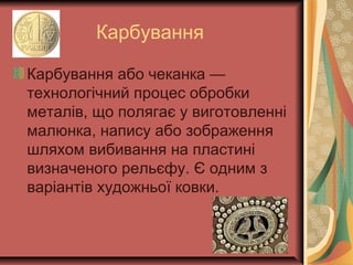 Карбування
Карбування або чеканка —
технологічний процес обробки
металів, що полягає у виготовленні
малюнка, напису або зображення
шляхом вибивання на пластині
визначеного рельєфу. Є одним з
варіантів художньої ковки.
 