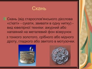 Скань
Скань (від старослов'янського дієслова
«с'каті» - сукати, звивати в одну нитку) -
вид ювелірної техніки: ажурний або
напаяний на металевий фон візерунок
з тонкого золотого, срібного або мідного
дроту, гладкого або звитого в мотузочки.
 