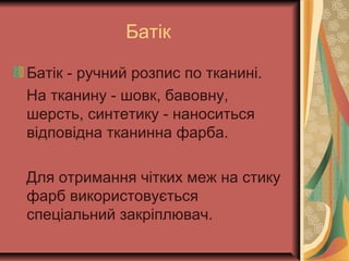 Батік
Батік - ручний розпис по тканині.
На тканину - шовк, бавовну,
шерсть, синтетику - наноситься
відповідна тканинна фарба.
Для отримання чітких меж на стику
фарб використовується
спеціальний закріплювач.
 