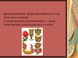 Декоративними твори називаються тоді,
коли вони красиві,
а прикладними (ужитковими), – якщо
ними можна користуватися в побуті
 