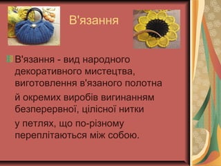 В'язання
В'язання - вид народного
декоративного мистецтва,
виготовлення в'язаного полотна
й окремих виробів вигинанням
безперервної, цілісної нитки
у петлях, що по-різному
переплітаються між собою.
 