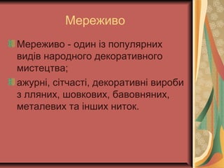 Мереживо
Мереживо - один із популярних
видів народного декоративного
мистецтва;
ажурні, сітчасті, декоративні вироби
з лляних, шовкових, бавовняних,
металевих та інших ниток.
 