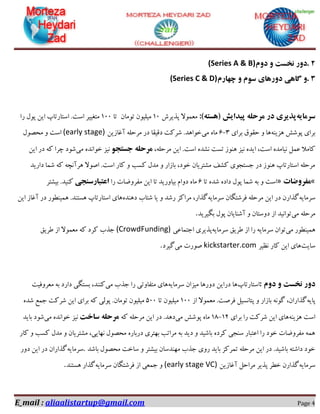 E_mail : aliaalistartup@gmail.com Page 4
۲.‫دٍم‬ ٍ ‫ًخست‬ ‫دٍر‬(Series A & B)
۳.‫چْارم‬ ٍ ‫سَم‬ ‫دٍرّای‬ ‫گاّی‬ ٍ(Series C & D)
ِ‫سزهای‬ِ‫(ّست‬ ‫پیذایش‬ ِ‫هزحل‬ ‫در‬ ‫پذیزی‬:)‫پزیشؽ‬ ‫هؼوَال‬10‫تَهاى‬ ‫هیلیَى‬‫تا‬100‫سا‬ ‫پَل‬ ‫ایي‬ ‫اػتاستاج‬ .‫اػت‬ ‫هتغییش‬
ٌِ‫ّضی‬ ‫پَؿؾ‬ ‫تشای‬‫تشای‬ ‫حمَق‬ ٍ ‫ّا‬3-6‫هی‬ ُ‫ها‬‫آغاصیي‬ ِ‫هشحل‬ ‫دس‬ ‫دلیما‬ ‫ؿشوت‬ .‫خَاّذ‬(early stage)‫هحل‬ ٍ ‫اػت‬‫َل‬
،ِ‫هشحل‬ ‫ایي‬ .‫اػت‬ ُ‫ًـذ‬ ‫تؼت‬ ‫ٌَّص‬ ‫ًیض‬ ُ‫ایذ‬ ،‫اػت‬ ُ‫ًیاهذ‬ ‫ػول‬ ‫واهال‬َ‫جستج‬ ِ‫هزحل‬‫هی‬ ُ‫خَاًذ‬ ‫ًیض‬‫ایي‬ ‫دس‬ ِ‫و‬ ‫چشا‬ ‫ؿَد‬
‫داسیذ‬ ‫ؿوا‬ ِ‫و‬ ِ‫ّشآًچ‬ ‫اكَال‬ .‫اػت‬ ‫واس‬ ٍ ‫وؼة‬ ‫هذل‬ ٍ ‫تاصاس‬ ،‫خَد‬ ‫هـتشیاى‬ ‫وـف‬ ‫جؼتجَی‬ ‫دس‬ ‫ٌَّص‬ ‫اػتاستاج‬ ِ‫هشحل‬
«‫هفزٍضات‬»‫تا‬ ُ‫ؿذ‬ ُ‫داد‬ ‫پَل‬ ‫ؿوا‬ ِ‫ت‬ ٍ ‫اػت‬6‫دٍا‬ ُ‫ها‬‫سا‬ ‫هفشٍضات‬ ‫ایي‬ ‫تا‬ ‫تیاٍسیذ‬ ‫م‬‫اعتبارسٌجی‬‫تیـتش‬ .‫وٌیذ‬
ِ‫ػشهای‬ِ‫ػشهای‬ ‫فشؿتگاى‬ ِ‫هشحل‬ ‫ایي‬ ‫دس‬ ‫گزاسى‬ُ‫دٌّذ‬ ‫ؿتاب‬ ‫یا‬ ٍ ‫سؿذ‬ ‫هشاوض‬ ،‫گزاس‬‫ایي‬ ‫آغاص‬ ‫دس‬ ‫ّویٌطَس‬ .‫ّؼتٌذ‬ ‫اػتاستاج‬ ‫ّای‬
‫هی‬ ِ‫هشحل‬‫تگیشیذ‬ ‫پَل‬ ‫آؿٌایاى‬ ٍ ‫دٍػتاى‬ ‫اص‬ ‫تَاًیذ‬.
‫هی‬ ‫ّویٌطَس‬ِ‫ػشهای‬ ‫طشیك‬ ‫اص‬ ‫سا‬ ِ‫ػشهای‬ ‫تَاى‬‫پزی‬‫اجتواػی‬ ‫شی‬(CrowdFunding)‫طشیك‬ ‫اص‬ ‫هؼوَال‬ ِ‫و‬ ‫وشد‬ ‫جزب‬
‫ػایت‬‫ًظیش‬ ‫واس‬ ‫ایي‬ ‫ّای‬kickstarter.com‫هی‬ ‫كَست‬‫گیشد‬.
‫دٍم‬ ٍ ‫ًخست‬ ‫دٍر‬:‫اػتاستاج‬ِ‫ػشهای‬ ‫هیضاى‬ ‫دٍسّا‬ ‫دسایي‬ ‫ّا‬‫هی‬ ‫جزب‬ ‫سا‬ ‫هتفاٍتی‬ ‫ّای‬‫هؼشٍفیت‬ ِ‫ت‬ ‫داسد‬ ‫تؼتگی‬ ،‫وٌٌذ‬
ِ‫پای‬‫اص‬ ‫هؼوَال‬ .‫فشكت‬ ‫پتاًؼیل‬ ٍ ‫تاصاس‬ ًَِ‫گ‬ ،‫گزاساى‬100‫تا‬ ‫هیلیَى‬500ُ‫ؿذ‬ ‫جوغ‬ ‫ؿشوت‬ ‫ایي‬ ‫تشای‬ ِ‫و‬ ‫پَلی‬ .‫تَهاى‬ ‫هیلیَى‬
ٌِ‫ّضی‬ ‫اػت‬‫تشای‬ ‫سا‬ ‫ؿشوت‬ ‫ایي‬ ‫ّای‬12-18‫هی‬ ‫پَؿؾ‬ ُ‫ها‬‫دس‬ .‫دّذ‬ِ‫و‬ ِ‫هشحل‬ ‫ایي‬‫ساخت‬ ِ‫هزحل‬‫هی‬ ُ‫خَاًذ‬ ‫ًیض‬‫تایذ‬ ‫ؿَد‬
‫واس‬ ٍ ‫وؼة‬ ‫هذل‬ ٍ ‫هـتشیاى‬ ،‫ًْایی‬ ‫هحلَل‬ ُ‫دستاس‬ ‫تْتشی‬ ‫هشاتة‬ ِ‫ت‬ ‫دیذ‬ ٍ ‫تاؿیذ‬ ُ‫وشد‬ ‫ػٌجی‬ ‫اػتثاس‬ ‫سا‬ ‫خَد‬ ‫هفشٍضات‬ ِ‫ّو‬
‫تاؿذ‬ ‫هحلَل‬ ‫ػاخت‬ ٍ ‫تیـتش‬ ‫هٌْذػاى‬ ‫جزب‬ ‫سٍی‬ ‫تایذ‬ ‫توشوض‬ ِ‫هشحل‬ ‫ایي‬ ‫دس‬ .‫تاؿیذ‬ ِ‫داؿت‬ ‫خَد‬.ِ‫ػشهای‬‫ایي‬ ‫دس‬ ‫گزاساى‬‫دٍس‬
ِ‫ػشهای‬‫آغاصیي‬ ‫هشاحل‬ ‫پزیش‬ ‫خطش‬ ‫گزاسى‬(early stage VC)ِ‫ػشهای‬ ‫فشؿتگاى‬ ‫اص‬ ‫جوؼی‬ ٍ‫ّؼتٌذ‬ ‫گزاس‬.
 