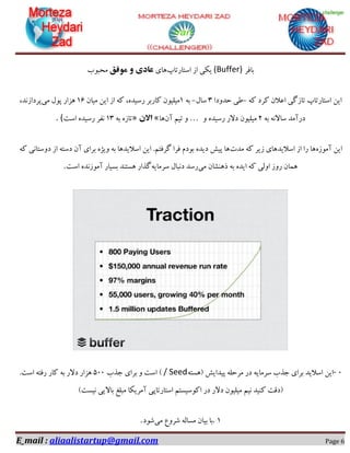 E_mail : aliaalistartup@gmail.com Page 6
‫تافش‬(Buffer)‫اػتاستاج‬ ‫اص‬ ‫یىی‬‫ّای‬‫هَفك‬ ٍ ‫عادی‬‫هحثَب‬
ِ‫و‬ ‫وشد‬ ‫اػالى‬ ‫تاصگی‬ ‫اػتاستاج‬ ‫ایي‬-‫حذٍدا‬ ‫طی‬3‫ػال‬-ِ‫ت‬1‫هیاى‬ ‫ایي‬ ‫اص‬ ِ‫و‬ ،ُ‫سػیذ‬ ‫واستش‬ ‫هیلیَى‬16‫هی‬ ‫پَل‬ ‫ّضاس‬،‫پشداصًذ‬
ِ‫ت‬ ًِ‫ػاال‬ ‫دسآهذ‬2ٍ ُ‫سػیذ‬ ‫دالس‬ ‫هیلیَى‬…ٍ‫تین‬‫آى‬‫ّا‬«‫االى‬»ِ‫ت‬ ُ‫تاص‬13‫اػت‬ ُ‫سػیذ‬ ‫ًفش‬. (
‫ایي‬ُ‫آهَص‬‫هذت‬ ِ‫و‬ ‫صیش‬ ‫اػالیذّای‬ ‫اص‬ ‫سا‬ ‫ّا‬ِ‫و‬ ‫دٍػتاًی‬ ‫اص‬ ِ‫دػت‬ ‫آى‬ ‫تشای‬ ُ‫ٍیظ‬ ِ‫ت‬ ‫اػالیذّا‬ ‫ایي‬ .‫گشفتن‬ ‫فشا‬ ‫تَدم‬ ُ‫دیذ‬ ‫پیؾ‬ ‫ّا‬
‫هی‬ ‫رٌّـاى‬ ِ‫ت‬ ُ‫ایذ‬ ِ‫و‬ ‫اٍلی‬ ‫سٍص‬ ‫ّواى‬ِ‫ػشهای‬ ‫دًثال‬ ‫سػذ‬‫اػت‬ ُ‫آهَصًذ‬ ‫تؼیاس‬ ‫ّؼتٌذ‬ ‫گزاس‬.
0-‫پیذایؾ‬ ِ‫هشحل‬ ‫دس‬ ِ‫ػشهای‬ ‫جزب‬ ‫تشای‬ ‫اػالیذ‬ ‫ایي‬(ِ‫ّؼت‬/ Seed)‫جزب‬ ‫تشای‬ ٍ ‫اػت‬500.‫اػت‬ ِ‫سفت‬ ‫واس‬ ِ‫ت‬ ‫دالس‬ ‫ّضاس‬
‫ًیؼت‬ ‫تاالیی‬ ‫هثلغ‬ ‫آهشیىا‬ ‫اػتاستاپی‬ ‫اوَػیؼتن‬ ‫دس‬ ‫دالس‬ ‫هیلیَى‬ ‫ًین‬ ‫وٌیذ‬ ‫(دلت‬)
1.‫هی‬ ‫ؿشٍع‬ ِ‫هؼال‬ ‫تیاى‬ ‫تا‬‫ؿَد‬.
 