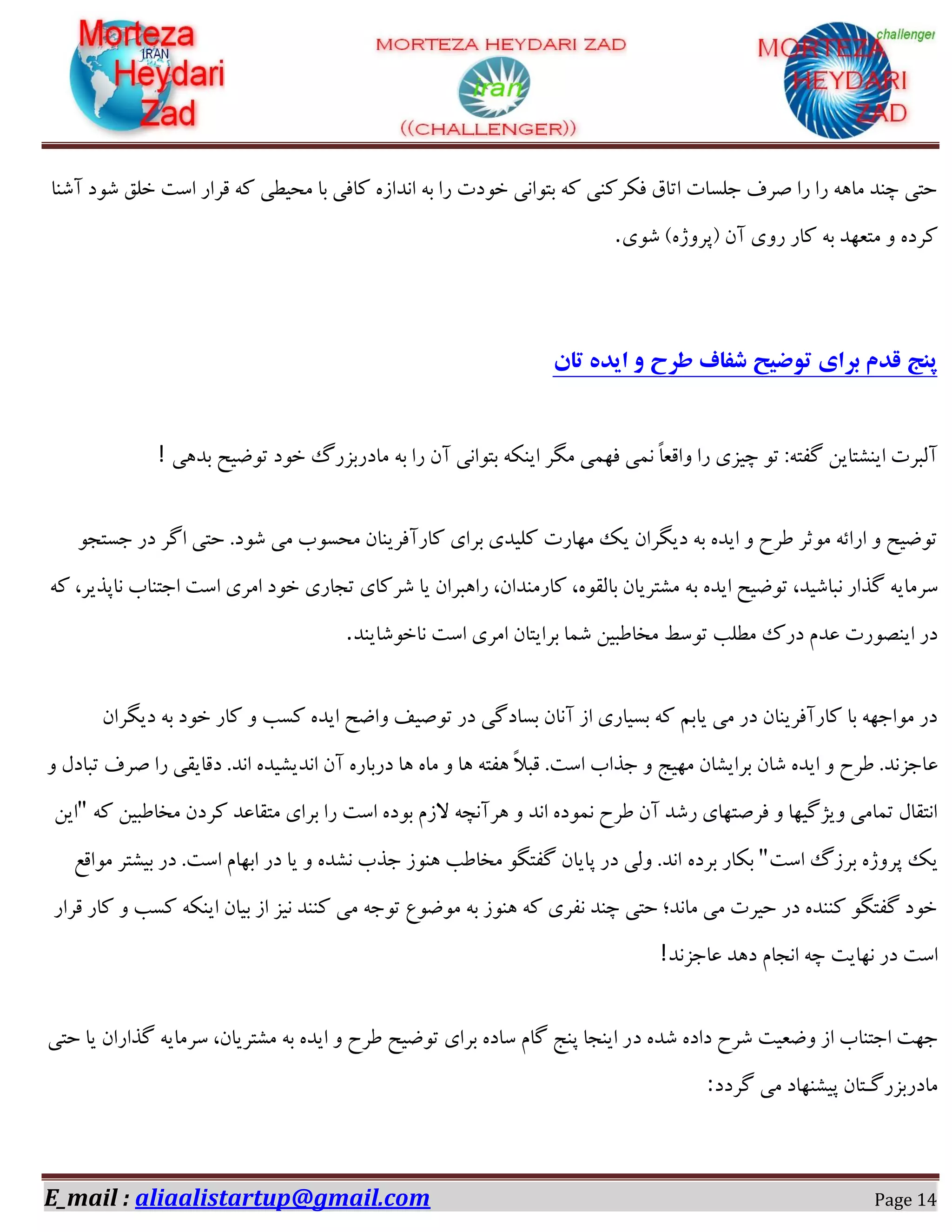 E_mail : aliaalistartup@gmail.com Page 14
‫آؿٙب‬ ‫ؿٛد‬ ‫خّك‬ ‫اػت‬ ‫لشاس‬ ٝ‫و‬ ‫ٔحیغی‬ ‫ثب‬ ‫وبفی‬ ٜ‫ا٘ذاص‬ ٝ‫ث‬ ‫سا‬ ‫خٛدت‬ ‫ثتٛا٘ی‬ ٝ‫و‬ ‫فىشوٙی‬ ‫اتبق‬ ‫خّؼبت‬ ‫كشف‬ ‫سا‬ ‫سا‬ ٝٞ‫ٔب‬ ‫چٙذ‬ ‫حتی‬
‫ؿٛی‬ #ٜ‫$پشٚط‬ ٖ‫آ‬ ‫سٚی‬ ‫وبس‬ ٝ‫ث‬ ‫ٔتؼٟذ‬ ٚ ٜ‫وشد‬.
‫توضیح‬ ‫برای‬ ‫قدم‬ ‫پنج‬‫تان‬ ‫ایده‬ ‫و‬ ‫طرح‬ ‫شفاف‬
‫ثذٞی‬ ‫تٛضیح‬ ‫خٛد‬ ‫ٔبدسثضسي‬ ٝ‫ث‬ ‫سا‬ ٖ‫آ‬ ‫ثتٛا٘ی‬ ٝ‫ایٙى‬ ‫ٍٔش‬ ‫فٟٕی‬ ‫ٕ٘ی‬ ً‫ب‬‫ٚالؼ‬ ‫سا‬ ‫چیضی‬ ٛ‫ت‬ :ٝ‫ٌفت‬ ٗ‫ایٙـتبی‬ ‫آِجشت‬!
ٛ‫خؼتد‬ ‫دس‬ ‫اٌش‬ ‫حتی‬ .‫ؿٛد‬ ‫ٔی‬ ‫ٔحؼٛة‬ ٖ‫وبسآفشیٙب‬ ‫ثشای‬ ‫وّیذی‬ ‫ٟٔبست‬ ‫یه‬ ٖ‫دیٍشا‬ ٝ‫ث‬ ٜ‫ایذ‬ ٚ ‫عشح‬ ‫ٔٛثش‬ ٝ‫اسائ‬ ٚ ‫تٛضیح‬
‫ث‬ ٜ‫ایذ‬ ‫تٛضیح‬ ،‫٘جبؿیذ‬ ‫ٌزاس‬ ٝ‫ػشٔبی‬ٝ‫و‬ ،‫٘بپزیش‬ ‫اختٙبة‬ ‫اػت‬ ‫أشی‬ ‫خٛد‬ ‫تدبسی‬ ‫ؿشوبی‬ ‫یب‬ ٖ‫ساٞجشا‬ ،ٖ‫وبسٔٙذا‬ ،ٜٛ‫ثبِم‬ ٖ‫ٔـتشیب‬ ٝ
‫٘بخٛؿبیٙذ‬ ‫اػت‬ ‫أشی‬ ٖ‫ثشایتب‬ ‫ؿٕب‬ ٗ‫ٔخبعجی‬ ‫تٛػظ‬ ‫ٔغّت‬ ‫دسن‬ ْ‫ػذ‬ ‫ایٙلٛست‬ ‫دس‬.
ٖ‫دیٍشا‬ ٝ‫ث‬ ‫خٛد‬ ‫وبس‬ ٚ ‫وؼت‬ ٜ‫ایذ‬ ‫ٚاضح‬ ‫تٛكیف‬ ‫دس‬ ‫ثؼبدٌی‬ ٖ‫آ٘ب‬ ‫اص‬ ‫ثؼیبسی‬ ٝ‫و‬ ٓ‫یبث‬ ‫ٔی‬ ‫دس‬ ٖ‫وبسآفشیٙب‬ ‫ثب‬ ٟٝ‫ٔٛاخ‬ ‫دس‬
‫ػ‬ٚ َ‫تجبد‬ ‫كشف‬ ‫سا‬ ‫دلبیمی‬ .‫ا٘ذ‬ ٜ‫ا٘ذیـیذ‬ ٖ‫آ‬ ٜ‫دسثبس‬ ‫ٞب‬ ٜ‫ٔب‬ ٚ ‫ٞب‬ ٝ‫ٞفت‬ ً‫ال‬‫لج‬ .‫اػت‬ ‫خزاة‬ ٚ ‫ٟٔیح‬ ٖ‫ثشایـب‬ ٖ‫ؿب‬ ٜ‫ایذ‬ ٚ ‫عشح‬ .‫بخض٘ذ‬
ٝ‫و‬ ٗ‫ٔخبعجی‬ ٖ‫وشد‬ ‫ٔتمبػذ‬ ‫ثشای‬ ‫سا‬ ‫اػت‬ ٜ‫ثٛد‬ ْ‫الص‬ ٝ‫ٞشآ٘چ‬ ٚ ‫ا٘ذ‬ ٜ‫ٕ٘ٛد‬ ‫عشح‬ ٖ‫آ‬ ‫سؿذ‬ ‫فشكتٟبی‬ ٚ ‫ٚیظٌیٟب‬ ‫تٕبٔی‬ َ‫ا٘تمب‬"ٗ‫ای‬
‫اػت‬ ‫ثشصي‬ ٜ‫پشٚط‬ ‫یه‬"ٜ‫ثشد‬ ‫ثىبس‬‫ٔٛالغ‬ ‫ثیـتش‬ ‫دس‬ .‫اػت‬ ْ‫اثٟب‬ ‫دس‬ ‫یب‬ ٚ ٜ‫٘ـذ‬ ‫خزة‬ ‫ٞٙٛص‬ ‫ٔخبعت‬ ٍٛ‫ٌفت‬ ٖ‫پبیب‬ ‫دس‬ ‫ِٚی‬ .‫ا٘ذ‬
‫لشاس‬ ‫وبس‬ ٚ ‫وؼت‬ ٝ‫ایٙى‬ ٖ‫ثیب‬ ‫اص‬ ‫٘یض‬ ‫وٙٙذ‬ ‫ٔی‬ ٝ‫تٛخ‬ ‫ٔٛضٛع‬ ٝ‫ث‬ ‫ٞٙٛص‬ ٝ‫و‬ ‫٘فشی‬ ‫چٙذ‬ ‫حتی‬ ‫ٔب٘ذ؛‬ ‫ٔی‬ ‫حیشت‬ ‫دس‬ ٜ‫وٙٙذ‬ ٍٛ‫ٌفت‬ ‫خٛد‬
‫ػبخض٘ذ‬ ‫دٞذ‬ ْ‫ا٘دب‬ ٝ‫چ‬ ‫ٟ٘بیت‬ ‫دس‬ ‫اػت‬!
‫د‬ ٜ‫ؿذ‬ ٜ‫داد‬ ‫ؿشح‬ ‫ٚضؼیت‬ ‫اص‬ ‫اختٙبة‬ ‫خٟت‬‫حتی‬ ‫یب‬ ٖ‫ٌزاسا‬ ٝ‫ػشٔبی‬ ،ٖ‫ٔـتشیب‬ ٝ‫ث‬ ٜ‫ایذ‬ ٚ ‫عشح‬ ‫تٛضیح‬ ‫ثشای‬ ٜ‫ػبد‬ ْ‫ٌب‬ ‫پٙح‬ ‫ایٙدب‬ ‫س‬
‫ٌشدد‬ ‫ٔی‬ ‫پیـٟٙبد‬ ٖ‫ٔبدسثضسٌـتب‬:
 