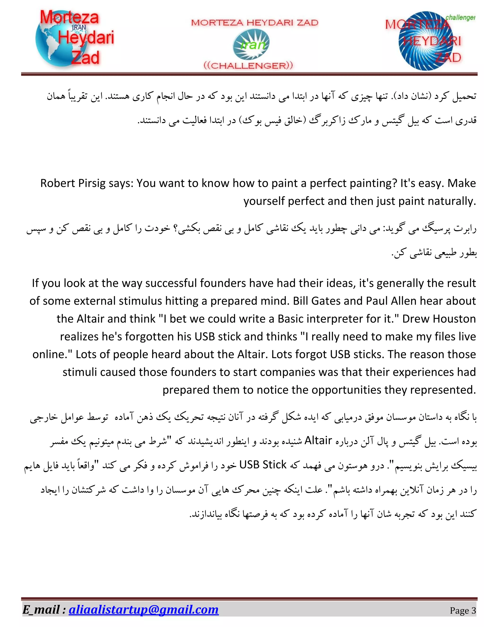 E_mail : aliaalistartup@gmail.com Page 3
‫ٔی‬ ‫اثتذا‬ ‫دس‬ ‫آٟ٘ب‬ ٝ‫و‬ ‫چیضی‬ ‫تٟٙب‬ .#‫داد‬ ٖ‫$٘ـب‬ ‫وشد‬ ُ‫تحٕی‬ٖ‫ٕٞب‬ ً‫ب‬‫تمشیج‬ ٗ‫ای‬ .‫ٞؼتٙذ‬ ‫وبسی‬ ْ‫ا٘دب‬ َ‫حب‬ ‫دس‬ ٝ‫و‬ ‫ثٛد‬ ٗ‫ای‬ ‫دا٘ؼتٙذ‬
.‫دا٘ؼتٙذ‬ ‫ٔی‬ ‫فؼبِیت‬ ‫اثتذا‬ ‫دس‬ #‫ثٛن‬ ‫فیغ‬ ‫$خبِك‬ ‫صاوشثشي‬ ‫ٔبسن‬ ٚ ‫ٌیتغ‬ ُ‫ثی‬ ٝ‫و‬ ‫اػت‬ ‫لذسی‬
Robert Pirsig says: You want to know how to paint a perfect painting? It's easy. Make
yourself perfect and then just paint naturally.
‫ػپغ‬ ٚ ٗ‫و‬ ‫٘مق‬ ‫ثی‬ ٚ ُٔ‫وب‬ ‫سا‬ ‫خٛدت‬ ‫ثىـی؟‬ ‫٘مق‬ ‫ثی‬ ٚ ُٔ‫وب‬ ‫٘مبؿی‬ ‫یه‬ ‫ثبیذ‬ ‫چغٛس‬ ‫دا٘ی‬ ‫ٔی‬ :‫ٌٛیذ‬ ‫ٔی‬ ً‫پشػی‬ ‫ساثشت‬
.ٗ‫و‬ ‫٘مبؿی‬ ‫عجیؼی‬ ‫ثغٛس‬
If you look at the way successful founders have had their ideas, it's generally the result
of some external stimulus hitting a prepared mind. Bill Gates and Paul Allen hear about
the Altair and think "I bet we could write a Basic interpreter for it." Drew Houston
realizes he's forgotten his USB stick and thinks "I really need to make my files live
online." Lots of people heard about the Altair. Lots forgot USB sticks. The reason those
stimuli caused those founders to start companies was that their experiences had
prepared them to notice the opportunities they represented.
ٜ‫آٔبد‬ ٗٞ‫ر‬ ‫یه‬ ‫تحشیه‬ ٝ‫٘تید‬ ٖ‫آ٘ب‬ ‫دس‬ ٝ‫ٌشفت‬ ُ‫ؿى‬ ٜ‫ایذ‬ ٝ‫و‬ ‫دسٔیبثی‬ ‫ٔٛفك‬ ٖ‫ٔٛػؼب‬ ٖ‫داػتب‬ ٝ‫ث‬ ٜ‫ٍ٘ب‬ ‫ثب‬‫تٛػظ‬ُٔ‫ػٛا‬‫خبسخی‬
ٜ‫ثٛد‬‫اػت‬.ُ‫ثی‬‫ٌیتغ‬َٚ‫پب‬ِٗ‫آ‬ٜ‫دسثبس‬Altairٝ‫و‬ ‫ا٘ذیـیذ٘ذ‬ ‫ایٙغٛس‬ ٚ ‫ثٛد٘ذ‬ ٜ‫ؿٙیذ‬"ٓ‫ٔیتٛ٘ی‬ ْ‫ثٙذ‬ ‫ٔی‬ ‫ؿشط‬‫ٔفؼش‬ ‫یه‬
ٓ‫ثٙٛیؼی‬ ‫ثشایؾ‬ ‫ثیؼیه‬"ٝ‫و‬ ‫فٟٕذ‬ ‫ٔی‬ ٖٛ‫ٞٛػت‬ ٚ‫دس‬ .USB Stick‫وٙذ‬ ‫ٔی‬ ‫فىش‬ ٚ ٜ‫وشد‬ ‫فشأٛؽ‬ ‫سا‬ ‫خٛد‬"ٓ‫ٞبی‬ ُ‫فبی‬ ‫ثبیذ‬ ً‫ب‬‫ٚالؼ‬
ٓ‫ثبؿ‬ ٝ‫داؿت‬ ٜ‫ثٟٕشا‬ ٗ‫آ٘الی‬ ٖ‫صٔب‬ ‫ٞش‬ ‫دس‬ ‫سا‬"‫ایدبد‬ ‫سا‬ ٖ‫ؿشوتـب‬ ٝ‫و‬ ‫داؿت‬ ‫ٚا‬ ‫سا‬ ٖ‫ٔٛػؼب‬ ٖ‫آ‬ ‫ٞبیی‬ ‫ٔحشن‬ ٗ‫چٙی‬ ٝ‫ایٙى‬ ‫ػّت‬ .
‫آٟ٘ب‬ ٖ‫ؿب‬ ٝ‫تدشث‬ ٝ‫و‬ ‫ثٛد‬ ٗ‫ای‬ ‫وٙٙذ‬.‫ثیب٘ذاص٘ذ‬ ٜ‫ٍ٘ب‬ ‫فشكتٟب‬ ٝ‫ث‬ ٝ‫و‬ ‫ثٛد‬ ٜ‫وشد‬ ٜ‫آٔبد‬ ‫سا‬
 