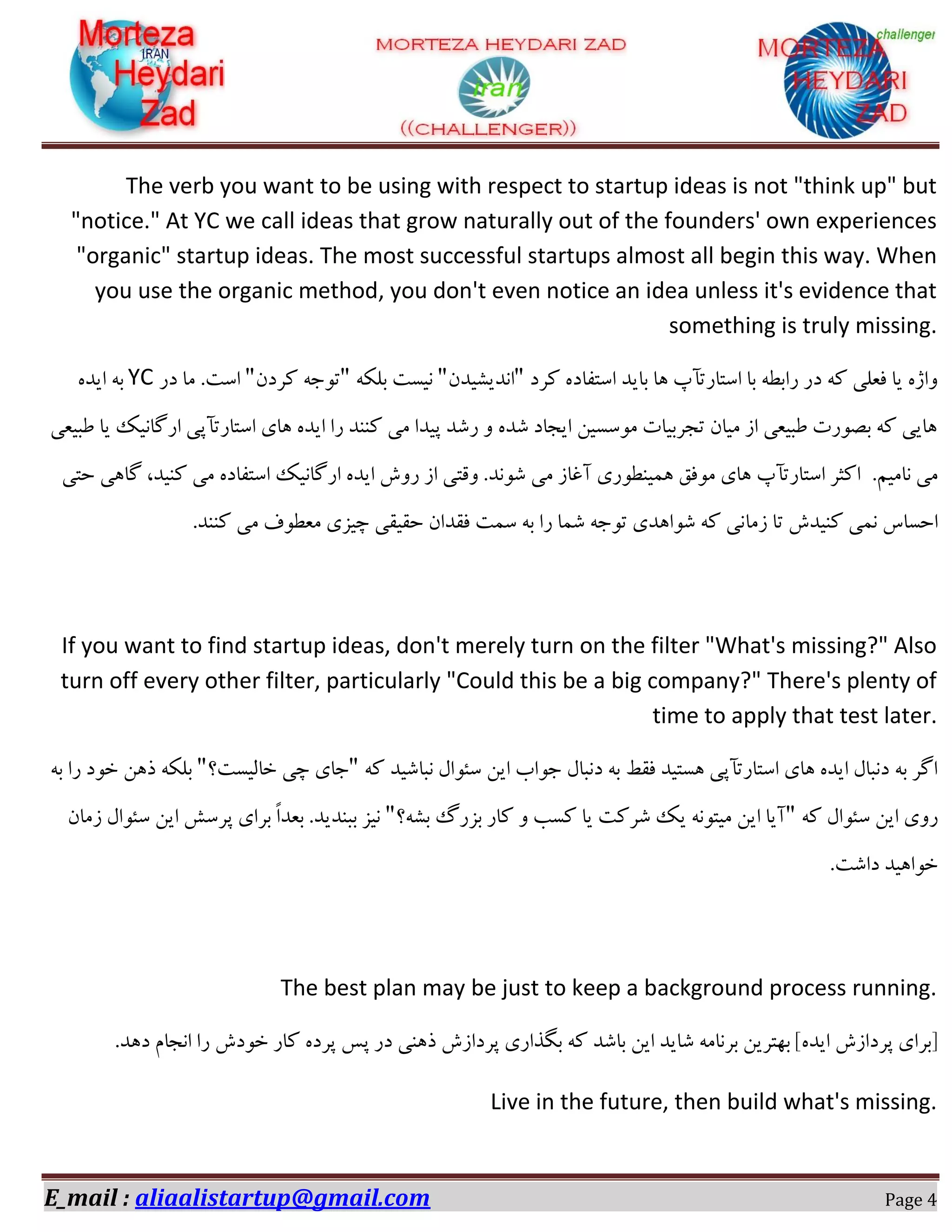 E_mail : aliaalistartup@gmail.com Page 4
The verb you want to be using with respect to startup ideas is not "think up" but
"notice." At YC we call ideas that grow naturally out of the founders' own experiences
"organic" startup ideas. The most successful startups almost all begin this way. When
you use the organic method, you don't even notice an idea unless it's evidence that
something is truly missing.
‫وشد‬ ٜ‫اػتفبد‬ ‫ثبیذ‬ ‫ٞب‬ ‫اػتبستآح‬ ‫ثب‬ ٝ‫ساثغ‬ ‫دس‬ ٝ‫و‬ ‫فؼّی‬ ‫یب‬ ٜ‫ٚاط‬"ٖ‫ا٘ذیـیذ‬"ٝ‫ثّى‬ ‫٘یؼت‬"ٖ‫وشد‬ ٝ‫تٛخ‬"‫ٔب‬ .‫اػت‬‫دس‬YCٜ‫ایذ‬ ٝ‫ث‬
‫عجیؼی‬ ‫یب‬ ‫اسٌب٘یه‬ ‫اػتبستآپی‬ ‫ٞبی‬ ٜ‫ایذ‬ ‫سا‬ ‫وٙٙذ‬ ‫ٔی‬ ‫پیذا‬ ‫سؿذ‬ ٚ ٜ‫ؿذ‬ ‫ایدبد‬ ٗ‫ٔٛػؼی‬ ‫تدشثیبت‬ ٖ‫ٔیب‬ ‫اص‬ ‫عجیؼی‬ ‫ثلٛست‬ ٝ‫و‬ ‫ٞبیی‬
.ٓ‫٘بٔی‬ ‫ٔی‬‫اوثش‬‫اػتبستآح‬‫ٞبی‬‫ٔٛفك‬‫ٕٞیٙغٛسی‬‫آغبص‬‫ٔی‬‫ؿٛ٘ذ‬.‫ٚلت‬‫حتی‬ ‫ٌبٞی‬ ،‫وٙیذ‬ ‫ٔی‬ ٜ‫اػتفبد‬ ‫اسٌب٘یه‬ ٜ‫ایذ‬ ‫سٚؽ‬ ‫اص‬ ‫ی‬
‫صٔب‬ ‫تب‬ ‫وٙیذؽ‬ ‫ٕ٘ی‬ ‫احؼبع‬.‫وٙٙذ‬ ‫ٔی‬ ‫ٔؼغٛف‬ ‫چیضی‬ ‫حمیمی‬ ٖ‫فمذا‬ ‫ػٕت‬ ٝ‫ث‬ ‫سا‬ ‫ؿٕب‬ ٝ‫تٛخ‬ ‫ؿٛاٞذی‬ ٝ‫و‬ ‫٘ی‬
If you want to find startup ideas, don't merely turn on the filter "What's missing?" Also
turn off every other filter, particularly "Could this be a big company?" There's plenty of
time to apply that test later.
ٝ‫و‬ ‫٘جبؿیذ‬ َ‫ػئٛا‬ ٗ‫ای‬ ‫خٛاة‬ َ‫د٘جب‬ ٝ‫ث‬ ‫فمظ‬ ‫ٞؼتیذ‬ ‫اػتبستآپی‬ ‫ٞبی‬ ٜ‫ایذ‬ َ‫د٘جب‬ ٝ‫ث‬ ‫اٌش‬"‫خبِیؼت؟‬ ‫چی‬ ‫خبی‬"ٝ‫ث‬ ‫سا‬ ‫خٛد‬ ٗٞ‫ر‬ ٝ‫ثّى‬
ٝ‫و‬ َ‫ػئٛا‬ ٗ‫ای‬ ‫سٚی‬"‫ثـٝ؟‬ ‫ثضسي‬ ‫وبس‬ ٚ ‫وؼت‬ ‫یب‬ ‫ؿشوت‬ ‫یه‬ ٝ٘ٛ‫ٔیت‬ ٗ‫ای‬ ‫آیب‬"ٖ‫صٔب‬ َ‫ػئٛا‬ ٗ‫ای‬ ‫پشػؾ‬ ‫ثشای‬ ً‫ا‬‫ثؼذ‬ .‫ثجٙذیذ‬ ‫٘یض‬
.‫داؿت‬ ‫خٛاٞیذ‬
The best plan may be just to keep a background process running.
.‫دٞذ‬ ْ‫ا٘دب‬ ‫سا‬ ‫خٛدؽ‬ ‫وبس‬ ٜ‫پشد‬ ‫پغ‬ ‫دس‬ ‫رٞٙی‬ ‫پشداصؽ‬ ‫ثٍزاسی‬ ٝ‫و‬ ‫ثبؿذ‬ ٗ‫ای‬ ‫ؿبیذ‬ ٝٔ‫ثش٘ب‬ ٗ‫ثٟتشی‬ ]ٜ‫ایذ‬ ‫پشداصؽ‬ ‫[ثشای‬
Live in the future, then build what's missing.
 