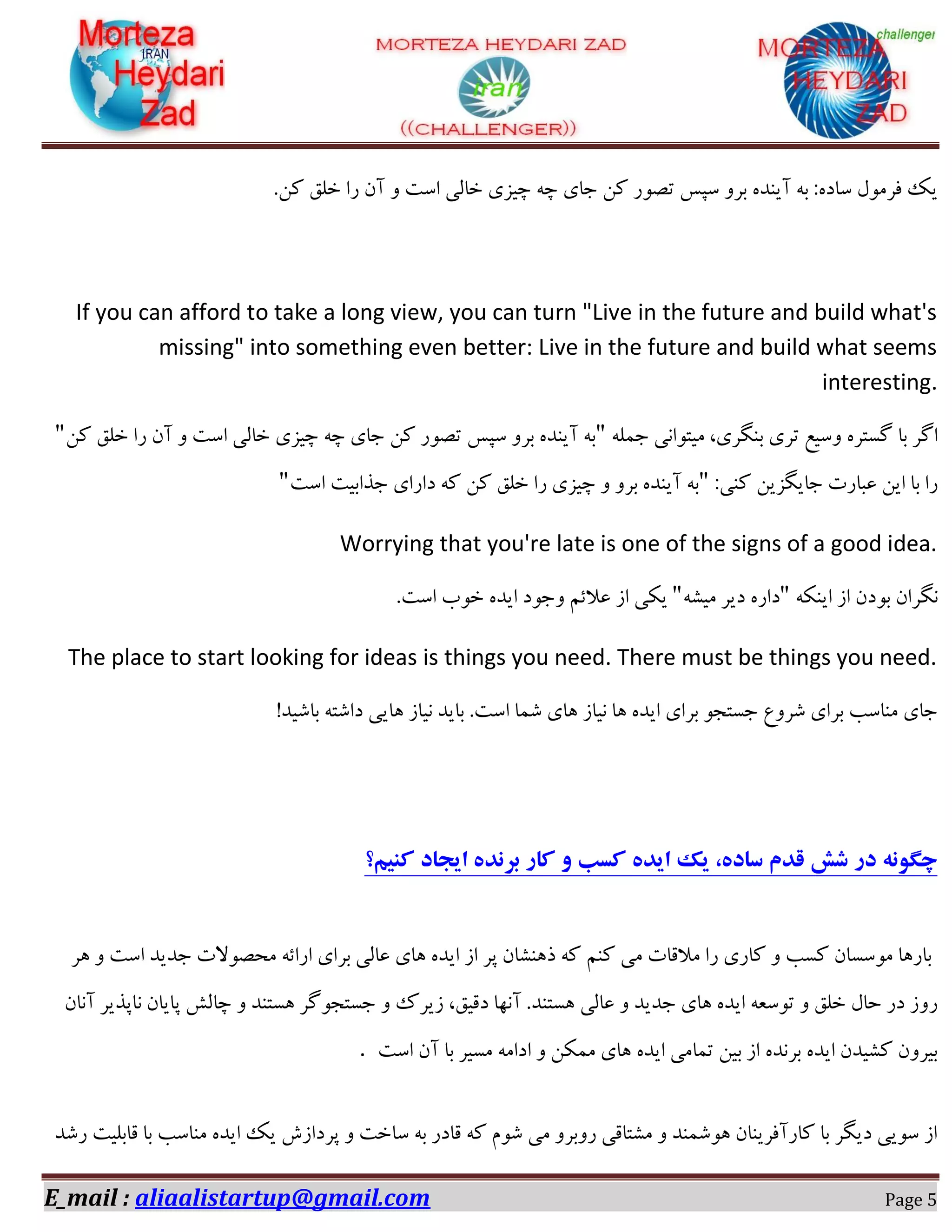 E_mail : aliaalistartup@gmail.com Page 5
.ٗ‫و‬ ‫خّك‬ ‫سا‬ ٖ‫آ‬ ٚ ‫اػت‬ ‫خبِی‬ ‫چیضی‬ ٝ‫چ‬ ‫خبی‬ ٗ‫و‬ ‫تلٛس‬ ‫ػپغ‬ ٚ‫ثش‬ ٜ‫آیٙذ‬ ٝ‫ث‬ :ٜ‫ػبد‬ َٛٔ‫فش‬ ‫یه‬
If you can afford to take a long view, you can turn "Live in the future and build what's
missing" into something even better: Live in the future and build what seems
interesting.
ّٕٝ‫خ‬ ‫ٔیتٛا٘ی‬ ،‫ثٍٙشی‬ ‫تشی‬ ‫ٚػیغ‬ ٜ‫ٌؼتش‬ ‫ثب‬ ‫اٌش‬"ٗ‫و‬ ‫خّك‬ ‫سا‬ ٖ‫آ‬ ٚ ‫اػت‬ ‫خبِی‬ ‫چیضی‬ ٝ‫چ‬ ‫خبی‬ ٗ‫و‬ ‫تلٛس‬ ‫ػپغ‬ ٚ‫ثش‬ ٜ‫آیٙذ‬ ٝ‫ث‬"
:‫وٙی‬ ٗ‫خبیٍضی‬ ‫ػجبست‬ ٗ‫ای‬ ‫ثب‬ ‫سا‬"‫اػت‬ ‫خزاثیت‬ ‫داسای‬ ٝ‫و‬ ٗ‫و‬ ‫خّك‬ ‫سا‬ ‫چیضی‬ ٚ ٚ‫ثش‬ ٜ‫آیٙذ‬ ٝ‫ث‬"
Worrying that you're late is one of the signs of a good idea.
ٖ‫ٍ٘شا‬ٝ‫ایٙى‬ ‫اص‬ ٖ‫ثٛد‬"ٝ‫ٔیـ‬ ‫دیش‬ ٜ‫داس‬".‫اػت‬ ‫خٛة‬ ٜ‫ایذ‬ ‫ٚخٛد‬ ٓ‫ػالئ‬ ‫اص‬ ‫یىی‬
The place to start looking for ideas is things you need. There must be things you need.
!‫ثبؿیذ‬ ٝ‫داؿت‬ ‫ٞبیی‬ ‫٘یبص‬ ‫ثبیذ‬ .‫اػت‬ ‫ؿٕب‬ ‫ٞبی‬ ‫٘یبص‬ ‫ٞب‬ ٜ‫ایذ‬ ‫ثشای‬ ٛ‫خؼتد‬ ‫ؿشٚع‬ ‫ثشای‬ ‫ٔٙبػت‬ ‫خبی‬
‫کنیم؟‬ ‫ایجاد‬ ‫برنده‬ ‫کار‬ ‫و‬ ‫کسب‬ ‫ایده‬ ‫یک‬ ،‫ساده‬ ‫قدم‬ ‫شش‬ ‫در‬ ‫چگونه‬
‫ٞش‬ ٚ ‫اػت‬ ‫خذیذ‬ ‫ٔحلٛالت‬ ٝ‫اسائ‬ ‫ثشای‬ ‫ػبِی‬ ‫ٞبی‬ ٜ‫ایذ‬ ‫اص‬ ‫پش‬ ٖ‫رٞٙـب‬ ٝ‫و‬ ٓٙ‫و‬ ‫ٔی‬ ‫ٔاللبت‬ ‫سا‬ ‫وبسی‬ ٚ ‫وؼت‬ ٖ‫ٔٛػؼب‬ ‫ثبسٞب‬
،‫دلیك‬ ‫آٟ٘ب‬ .‫ٞؼتٙذ‬ ‫ػبِی‬ ٚ ‫خذیذ‬ ‫ٞبی‬ ٜ‫ایذ‬ ٝ‫تٛػؼ‬ ٚ ‫خّك‬ َ‫حب‬ ‫دس‬ ‫سٚص‬ٖ‫آ٘ب‬ ‫٘بپزیش‬ ٖ‫پبیب‬ ‫چبِؾ‬ ٚ ‫ٞؼتٙذ‬ ‫خؼتدٌٛش‬ ٚ ‫صیشن‬
‫اػت‬ ٖ‫آ‬ ‫ثب‬ ‫ٔؼیش‬ ٝٔ‫ادا‬ ٚ ٗ‫ٕٔى‬ ‫ٞبی‬ ٜ‫ایذ‬ ‫تٕبٔی‬ ٗ‫ثی‬ ‫اص‬ ٜ‫ثش٘ذ‬ ٜ‫ایذ‬ ٖ‫وـیذ‬ ٖٚ‫ثیش‬.
‫سؿذ‬ ‫لبثّیت‬ ‫ثب‬ ‫ٔٙبػت‬ ٜ‫ایذ‬ ‫یه‬ ‫پشداصؽ‬ ٚ ‫ػبخت‬ ٝ‫ث‬ ‫لبدس‬ ٝ‫و‬ ْٛ‫ؿ‬ ‫ٔی‬ ٚ‫سٚثش‬ ‫ٔـتبلی‬ ٚ ‫ٞٛؿٕٙذ‬ ٖ‫وبسآفشیٙب‬ ‫ثب‬ ‫دیٍش‬ ‫ػٛیی‬ ‫اص‬
 