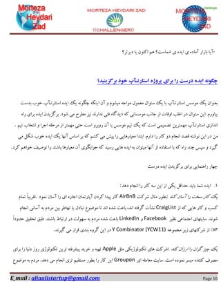 E_mail : aliaalistartup@gmail.com Page 10
-‫دیشتش؟‬ ‫یب‬ ٖٛٙ‫او‬ ٓٞ ‫ؿٕبػت؟‬ ‫ی‬ ٜ‫ایذ‬ ‫ی‬ ٜ‫آٔبد‬ ‫ثبصاس‬ ‫آیب‬
‫برگسینید؟‬ ‫خود‬ ‫استارتـآپ‬ ‫پروشه‬ ‫برای‬ ‫را‬ ‫درست‬ ‫ایده‬ ‫چگونه‬
‫ا‬ ٖ‫آ‬ ٚ ْٛ‫ٔیـ‬ ٝ‫ٔٛاخ‬ َٕٛ‫ٔؼ‬ َ‫ػئٛا‬ ‫یه‬ ‫ثب‬ ‫اػتبستـآح‬ ‫ٔٛػغ‬ ‫یه‬ ٖ‫ثؼٙٛا‬‫ثذػت‬ ‫خٛة‬ ‫اػتبستـآح‬ ٜ‫ایذ‬ ‫یه‬ ٍٝ٘ٛ‫چ‬ ٝ‫یٙى‬
ٜ‫سا‬ ‫ثشای‬ ٜ‫ایذ‬ ٖ‫ثشٌضیذ‬ .‫ؿٛد‬ ‫ٔی‬ ‫ٔغشح‬ ‫٘یض‬ ‫٘ذاس٘ذ‬ ‫فٙی‬ ٜ‫دیذٌب‬ ٝ‫و‬ ‫ٔٛػؼب٘ی‬ ‫خب٘ت‬ ‫اص‬ ‫اٚلبت‬ ‫اغّت‬ ‫دس‬ َ‫ػئٛا‬ ٗ‫ای‬ .ْ‫ثیبٚس‬
ٓ‫تی‬ ‫ا٘تخبة‬ ٚ ‫اخشا‬ ّٝ‫ٔشح‬ ‫اص‬ ‫ٟٕٔتش‬ ‫حتی‬ ‫اػت‬ ٚ‫سٚثش‬ ٖ‫آ‬ ‫ثب‬ ‫ٔٛػغ‬ ٓ‫تی‬ ‫یه‬ ٝ‫و‬ ‫اػت‬ ‫تلٕیٕی‬ ٗ‫ٟٕٔتشی‬ ‫اػتبستـآح‬ ‫ا٘ذاصی‬.
ٗٔ‫ٔی‬ ُ‫ؿى‬ ‫خٛة‬ ٜ‫ایذ‬ ‫یه‬ ‫آٟ٘ب‬ ‫اػبع‬ ‫ثش‬ ٝ‫و‬ ٓ‫وـ‬ ‫ٔی‬ ‫پیؾ‬ ‫سا‬ ‫ٔؼیبسٞبیی‬ ‫اثتذا‬ .ْ‫داس‬ ‫سا‬ ‫وبس‬ ٚ‫د‬ ْ‫ا٘دب‬ ‫للذ‬ ٝ‫٘ٛؿت‬ ٗ‫ای‬ ‫دس‬
‫وشد‬ ٓٞ‫خٛا‬ ‫تٛكیف‬ ‫سا‬ ‫ثبؿٙذ‬ ‫ٔؼیبسٞب‬ ٖ‫آ‬ ‫خٛاثٍٛی‬ ٝ‫و‬ ‫سػیذ‬ ‫ٞبیی‬ ٜ‫ایذ‬ ٝ‫ث‬ ٖ‫ٔیتٛا‬ ‫آٟ٘ب‬ ‫اص‬ ٜ‫اػتفبد‬ ‫ثب‬ ٝ‫و‬ ٜ‫سا‬ ‫چٙذ‬ ‫ػپغ‬ ٚ ‫ٌیشد‬.
‫دسػت‬ ٜ‫ایذ‬ ٖ‫ثشٌضیذ‬ ‫ثشای‬ ‫سإٞٙبیی‬ ‫چٟبس‬
1.‫دٞذ‬ ْ‫ا٘دب‬ ‫سا‬ ‫وبس‬ ٝ‫ػ‬ ٗ‫ای‬ ‫اص‬ ‫یىی‬ ُ‫حذال‬ ‫ثبیذ‬ ‫ؿٕب‬ ٜ‫ایذ‬:
‫وٙذ‬ ٖ‫آػب‬ ‫سا‬ ‫ػخت‬ ‫وبس‬ ‫یه‬:‫ؿشوت‬ َ‫ٔثب‬ ‫ثغٛس‬AirBnB‫ٕ٘ٛد‬ ٖ‫آػب‬ ‫سا‬ ‫ای‬ ٜ‫اخبس‬ ٖ‫آپبستٕب‬ ٖ‫وشد‬ ‫پیذا‬ ‫وبس‬.ْ‫تٕب‬ ً‫ب‬‫تمشیج‬
‫اص‬ ٝ‫و‬ ‫ٞبیی‬ ‫وبس‬ ٚ ‫وؼت‬CraigListْ‫ٔشد‬ ٗ‫ثی‬ ‫تٟبعش‬ ‫یب‬ َ‫تجبد‬ ‫ٔٛضٛع‬ ‫تب‬ ‫ا٘ذ‬ ٜ‫ؿذ‬ ‫ثبػث‬ ،‫ا٘ذ‬ ٝ‫ٌشفت‬ ‫٘ـأت‬ْ‫ا٘دب‬ ‫آػب٘ی‬ ٝ‫ث‬
‫٘ظیش‬ ‫اختٕبػی‬ ‫ػبیتٟبی‬ .‫ؿٛ٘ذ‬FacebookٚLinkedInً‫ا‬‫حذٚد‬ ‫تحمیك‬ ‫عجك‬ .‫ثبؿٙذ‬ ‫استجبط‬ ‫دس‬ ‫ػِٟٛت‬ ٝ‫ث‬ ْ‫ٔشد‬ ٜ‫ؿذ‬ ‫ثبػث‬
33ٝ‫ٔدٕٛػ‬ ‫صیش‬ ‫ؿشوتٟبی‬ ‫اص‬ "Y Combinator (YCW11)‫ٌیش٘ذ‬ ‫ٔی‬ ‫لشاس‬ ‫ثٙذی‬ ٜٚ‫ٌش‬ ٗ‫ای‬ ‫دس‬.
‫وٙذ‬ ٖ‫اسصا‬ ‫سا‬ ٖ‫ٌشا‬ ‫چیض‬ ‫یه‬:ُ‫ٔث‬ ‫تىِٙٛٛطیىی‬ ‫ٞبی‬ ‫ؿشوت‬Apple‫ثشای‬ ‫سا‬ ‫د٘یب‬ ‫سٚص‬ ‫تىِٙٛٛطی‬ ٗ‫تشی‬ ٝ‫پیـشفت‬ ‫خشیذ‬ ٚ ٝ‫تٟی‬
‫ای‬ ّٝٔ‫ٔؼب‬ ‫ػبیت‬ .‫اػت‬ ٜ‫ٕ٘ٛد‬ ‫ٔیؼش‬ ٜ‫وٙٙذ‬ ‫ٔلشف‬Groupon‫ٔٛضٛع‬ ٝ‫ث‬ ْ‫ٔشد‬ .‫دٞذ‬ ‫ٔی‬ ْ‫ا٘دب‬ ‫تشی‬ ٓ‫ٔؼتمی‬ ‫ثغٛس‬ ‫سا‬ ‫وبس‬ ٗ‫ای‬
 