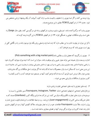 E_mail : aliaalistartup@gmail.com Page 11
‫ٔـخ‬ ‫اسصؿی‬ ‫پیـٟٙبد‬ ‫یه‬ ٖ‫آ‬ ‫آ٘ـٛلت‬ ،‫وٙیذ‬ ٝ‫اسائ‬ ‫ٔٙبػت‬ ‫لیٕت‬ ‫یب‬ ‫تخفیف‬ ‫ثب‬ ‫سا‬ ‫چیضی‬ ‫ؿٕب‬ ‫اٌش‬ ٚ ‫وٙٙذ‬ ‫ٔی‬ ٝ‫تٛخ‬ َٛ‫پ‬‫ٔی‬ ‫ق‬
‫ؿٛد‬.‫حذٚد‬14‫ؿشوتٟبی‬ ‫اص‬ "YCW11‫ٞؼتٙذ‬ ‫ٔٛضٛع‬ ٗ‫ای‬ ‫ثب‬ ‫ٔغبثك‬.
‫ثبؿذ‬ ٜ‫وٙٙذ‬ ْ‫ػشٌش‬ ٝ‫و‬ ‫ثؼبصد‬ ‫چیضی‬:َ‫ٔثب‬ ‫ثغٛس‬ .‫وٙٙذ‬ ‫ٔی‬ ْ‫ػشٌش‬ ‫ای‬ ٝ٘‫سػب‬ ‫ؿشوتٟبی‬ ٚ ٛ‫ٚیذئ‬ ،‫ثبصی‬ ،‫ٔٛػیمی‬Zyngaٜ‫سا‬
.‫افشاد‬ ‫خؼتٍی‬ ٚ ‫تٟٙبیی‬ ‫ٔـىالت‬ ‫ثشای‬ ‫اػت‬ ‫حّی‬23‫ؿشوتٟبی‬ ‫اص‬ "YCW11٘‫ا‬ ٜ‫وشد‬ ٝ‫تٛخ‬ ٝٙ‫ٌضی‬ ٗ‫ای‬ ٝ‫ث‬‫ذ‬.
‫تش‬ ‫وّی‬ ‫ٍ٘بٞی‬ ‫دس‬ ‫یب‬ ٚ ‫ثبؿذ‬ ‫ٔٛخٛد‬ ‫٘یبص‬ ‫یه‬ ‫ثشای‬ ‫پبػخی‬ ‫ثبیذ‬ ‫ؿٕب‬ ٜ‫ایذ‬ ٝ‫و‬ ‫داسد‬ ‫ٔغّت‬ ٗ‫ای‬ ٝ‫ث‬ ٜ‫اؿبس‬ ‫ٟ٘بیت‬ ‫دس‬ ‫ٔٛاسد‬ ٗ‫ای‬ ‫روش‬
‫آ٘ٙذ‬ ٖ‫خٛاٞب‬ ْ‫ٔشد‬ ٝ‫و‬ ‫ثبؿذ‬ ‫چیضی‬ ‫اػت‬ ‫ثٟتش‬.
2.‫ثبؿذ‬ ‫چبِـی‬ ٚ ‫ثبصاس‬ ُ‫ٔؼض‬ ٝ‫و‬ ‫ثشٌضیٙیذ‬ ‫سا‬ ‫چیضی‬(Pick something with a big market pain)
ٜ‫ا٘ذاص‬‫خٛد‬ ٖ‫وبسثشا‬ ‫ٔیتٛا٘یذ‬ ٖ‫ٔیضا‬ ٝ‫چ‬ ‫تب‬ ٝ‫و‬ ‫اػت‬ ٗ‫ای‬ َ‫ػئٛا‬ .‫ثبؿذ‬ ‫ٔٛفمیت‬ ‫ثشای‬ ‫خٛثی‬ ‫ٔؼیبس‬ ‫تٛا٘ذ‬ ‫ٕ٘ی‬ ٝ‫ٕٞیـ‬ ‫ثبصاس‬ ‫ٚػؼت‬ ٚ
.‫اػت‬ #ٝ‫حبؿی‬ ‫$دس‬ ‫٘ؼجی‬ ‫سضبیت‬ ‫ثب‬ ‫ثیـٕبس‬ ‫ٔـتشیب٘ی‬ ٗ‫داؿت‬ ‫اص‬ ‫ثٟتش‬ ‫ٔشاتت‬ ٝ‫ث‬ ‫ساضی‬ ‫ثؼیبس‬ ‫ٔـتشی‬ ‫چٙذ‬ ٗ‫داؿت‬ ‫ٕ٘بئیذ؟‬ ‫ساضی‬ ‫سا‬
‫ثبصاس‬ ‫اػت‬ ٗ‫ٕٔى‬ ٝ‫و‬ ‫اػت‬ ‫ٔؼٙی‬ ٗ‫ثذی‬ ٗ‫ای‬،ٖ‫ٔـتشیب٘تب‬ ‫ثضسي‬ ‫ٔـىالت‬ ُ‫ح‬ ‫ثب‬ ‫ثتٛا٘یذ‬ ‫اٌش‬ ‫أب‬ ‫ثبؿذ‬ ‫ا٘ذن‬ ‫ؿٕب‬ ‫ٔحلٛالت‬
‫$ػٛد‬ ‫اسصؽ‬ ‫دالس‬ ‫ٞضاس‬ ٗ‫چٙذی‬)‫وؼت‬ ‫ثب‬ ٚ ‫آٔذ‬ ‫خٛاٞٙذ‬ ‫ؿٕب‬ ٛ‫خؼتد‬ ‫دس‬ ‫آٟ٘ب‬ ،‫وٙیذ‬ ٓٞ‫فشا‬ ‫ا٘ذن‬ ٝ‫دػت‬ ٖ‫آ‬ ‫ثشای‬(#‫خزة‬
‫ؿٛ٘ذ‬ ‫ٔی‬ ٛ‫ٔح‬ ‫ثبصاسیبثی‬ ‫ٔـىالت‬ ‫اص‬ ‫ثؼیبسی‬ ‫وبسثش‬.
3.‫اختٕبػی‬ ‫ٞبی‬ ٜ‫ایذ‬ ‫ثب‬ ‫تدبسی‬ ‫ٞبی‬ ٜ‫ایذ‬‫داس٘ذ‬ ‫صیبدی‬ ‫تفبٚت‬
‫ٔب٘ٙذ‬ #‫اختٕبػی‬ ‫$ػبیتٟبی‬ ‫اختٕبػی‬ ‫افضاسٞبی‬ ْ‫٘ش‬Foursquare, Instagram, Twitterٝ‫ث‬ ‫٘ؼجت‬ ‫سا‬ ‫ٔتفبٚتی‬ ‫ٔؼیش‬
‫وبسثش‬ ٜ‫پبیٍب‬ ‫داسای‬ ‫ٞب‬ ‫ؿشوت‬ ٗ‫ای‬ .‫وٙٙذ‬ ‫ٔی‬ َ‫د٘جب‬ ‫اِىتشٚ٘یه‬ ‫تدبست‬ ‫ٞبی‬ ‫ػبیت‬ ٚ ‫ٞب‬ ٓ‫ػیؼت‬(Userbase)ٝ‫ث‬ ٝ‫و‬ ‫ٞؼتٙذ‬
ٖ‫وبسثشا‬ ‫ٔؼبػی‬ ‫تـشیه‬ ‫خبعش‬(user engagement)‫اسصؿٙذ‬ ‫ثب‬ٚٝ‫ث‬ٝ‫ٚاػغ‬‫اعالػبت‬‫ثب‬ٖ‫اسصؿـب‬ٝ‫ث‬ ٖ‫ؿذ‬ ُ‫تجذی‬ ‫لبثّیت‬
‫ػبیت‬ ً‫ال‬‫ٔث‬ .‫داس٘ذ‬ ‫سا‬ َٛ‫پ‬Foursquare‫ٔـتشی‬ ‫ؿشوتٟبی‬ ‫دیذ‬ ‫اص‬ ‫آٟ٘ب‬ ‫وّیذی‬ ‫ٔالن‬ .‫ٔیفشٚؿذ‬ ‫تدبس‬ ٝ‫ث‬ ‫سا‬ ‫سا‬ ‫خٛد‬ ‫اعالػبت‬
‫اػت‬ ٜ‫ؿذ‬ ٝ‫ػبخت‬ ‫ٔدبصی‬ ‫فضبی‬ ‫دس‬ ‫آٟ٘ب‬ ٖ‫ثٛد‬ ‫دسٌیش‬ ٖ‫ٔیضا‬ ٚ ٖ‫وبسثشا‬ ‫تؼذاد‬ ‫سؿذ‬ ٖ‫ؿب‬.
 