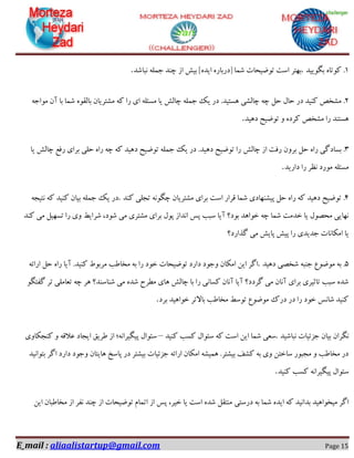 E_mail : aliaalistartup@gmail.com Page 15
1.‫ثٍٛییذ‬ ٜ‫وٛتب‬.‫٘جبؿذ‬ ّٕٝ‫خ‬ ‫چٙذ‬ ‫اص‬ ‫ثیؾ‬ ]ٜ‫ایذ‬ ٜ‫[دسثبس‬ ‫ؿٕب‬ ‫تٛضیحبت‬ ‫اػت‬ ‫ثٟتش‬.
2.ُ‫ح‬ َ‫حب‬ ‫دس‬ ‫وٙیذ‬ ‫ٔـخق‬‫چبِـی‬ ٝ‫چ‬ٔ ٝ‫و‬ ‫سا‬ ‫ای‬ ّٝ‫ٔؼئ‬ ‫یب‬ ‫چبِؾ‬ ّٕٝ‫خ‬ ‫یه‬ ‫دس‬ .‫ٞؼتیذ‬ٝ‫ٔٛاخ‬ ٖ‫آ‬ ‫ثب‬ ‫ؿٕب‬ ٜٛ‫ثبِم‬ ٖ‫ـتشیب‬
‫دٞیذ‬ ‫تٛضیح‬ ٚ ٜ‫وشد‬ ‫ٔـخق‬ ‫سا‬ ‫ٞؼتٙذ‬.
3.‫ثؼبدٌی‬‫چبِؾ‬ ‫اص‬ ‫سفت‬ ٖٚ‫ثش‬ ُ‫ح‬ ٜ‫سا‬‫یب‬ ‫چبِؾ‬ ‫سفغ‬ ‫ثشای‬ ‫حّی‬ ٜ‫سا‬ ٝ‫چ‬ ٝ‫و‬ ‫دٞیذ‬ ‫تٛضیح‬ ّٕٝ‫خ‬ ‫یه‬ ‫دس‬ .‫دٞیذ‬ ‫تٛضیح‬ ‫سا‬
‫داسیذ‬ ‫سا‬ ‫٘ظش‬ ‫ٔٛسد‬ ّٝ‫ٔؼئ‬.
4.‫اػت‬ ‫لشاس‬ ‫ؿٕب‬ ‫پیـٟٙبدی‬ ُ‫ح‬ ٜ‫سا‬ ٝ‫و‬ ‫دٞیذ‬ ‫تٛضیح‬ٍٝ٘ٛ‫چ‬ ٖ‫ٔـتشیب‬ ‫ثشای‬‫وٙذ‬ ‫تدّی‬.ٝ‫٘تید‬ ٝ‫و‬ ‫وٙیذ‬ ٖ‫ثیب‬ ّٕٝ‫خ‬ ‫یه‬ ‫دس‬
‫وٙذ‬ ‫ٔی‬ ُ‫تؼٟی‬ ‫سا‬ ‫ٚی‬ ‫ؿشایظ‬ ،‫ؿٛد‬ ‫ٔی‬ ‫ٔـتشی‬ ‫ثشای‬ َٛ‫پ‬ ‫ا٘ذاص‬ ‫پغ‬ ‫ػجت‬ ‫آیب‬ ‫ثٛد؟‬ ‫خٛاٞذ‬ ٝ‫چ‬ ‫ؿٕب‬ ‫خذٔت‬ ‫یب‬ َٛ‫ٔحل‬ ‫ٟ٘بیی‬
‫ٌزاسد؟‬ ‫ٔی‬ ‫پبیؾ‬ ‫پیؾ‬ ‫سا‬ ‫خذیذی‬ ‫أىب٘بت‬ ‫یب‬
5.‫ٔٛضٛع‬ ٝ‫ث‬‫ؿخلی‬ ٝ‫خٙج‬‫دٞیذ‬.‫ٔخ‬ ٝ‫ث‬ ‫سا‬ ‫خٛد‬ ‫تٛضیحبت‬ ‫داسد‬ ‫ٚخٛد‬ ٖ‫أىب‬ ٗ‫ای‬ ‫اٌش‬ٝ‫اسائ‬ ُ‫ح‬ ٜ‫سا‬ ‫آیب‬ .‫وٙیذ‬ ‫ٔشثٛط‬ ‫بعت‬
ٍٛ‫ٌفت‬ ‫تش‬ ‫تؼبّٔی‬ ٝ‫چ‬ ‫ٞش‬ ‫ؿٙبػٙذ؟‬ ‫ٔی‬ ٜ‫ؿذ‬ ‫ٔغشح‬ ‫ٞبی‬ ‫چبِؾ‬ ‫ثب‬ ‫سا‬ ‫وؼب٘ی‬ ٖ‫آ٘ب‬ ‫آیب‬ ‫ٌشدد؟‬ ‫ٔی‬ ٖ‫آ٘ب‬ ‫ثشای‬ ‫تبثیشی‬ ‫ػجت‬ ٜ‫ؿذ‬
‫ثشد‬ ‫خٛاٞیذ‬ ‫ثبالتش‬ ‫ٔخبعت‬ ‫تٛػظ‬ ‫ٔٛضٛع‬ ‫دسن‬ ‫دس‬ ‫سا‬ ‫خٛد‬ ‫ؿب٘غ‬ ‫وٙیذ‬.
‫٘جبؿیذ‬ ‫خضئیبت‬ ٖ‫ثیب‬ ٖ‫ٍ٘شا‬.‫وٙیذ‬ ‫وؼت‬ َ‫ػئٛا‬ ٝ‫و‬ ‫اػت‬ ٗ‫ای‬ ‫ؿٕب‬ ‫ػؼی‬–َ‫ػئٛا‬‫پیٍیشا٘ٝ؛‬‫اص‬‫عشیك‬‫ایدبد‬ٝ‫ػالل‬ٚ‫وٙدىبٚی‬
‫ثتٛا٘یذ‬ ‫اٌش‬ ‫داسد‬ ‫ٚخٛد‬ ٖ‫ٞبیتب‬ ‫پبػخ‬ ‫دس‬ ‫ثیـتش‬ ‫خضئیبت‬ ٝ‫اسائ‬ ٖ‫أىب‬ ٝ‫ٕٞیـ‬ .‫ثیـتش‬ ‫وـف‬ ٝ‫ث‬ ‫ٚی‬ ٗ‫ػبخت‬ ‫ٔدجٛس‬ ٚ ‫ٔخبعت‬ ‫دس‬
‫وٙیذ‬ ‫وؼت‬ ٝ٘‫پیٍیشا‬ َ‫ػئٛا‬.
‫دسػتی‬ ٝ‫ث‬ ‫ؿٕب‬ ٜ‫ایذ‬ ٝ‫و‬ ‫ثذا٘یذ‬ ‫ٔیخٛاٞیذ‬ ‫اٌش‬ٗ‫ای‬ ٖ‫ٔخبعجب‬ ‫اص‬ ‫٘فش‬ ‫چٙذ‬ ‫اص‬ ‫تٛضیحبت‬ ْ‫اتٕب‬ ‫اص‬ ‫پغ‬ ،‫خیش‬ ‫یب‬ ‫اػت‬ ٜ‫ؿذ‬ ُ‫ٔٙتم‬
 