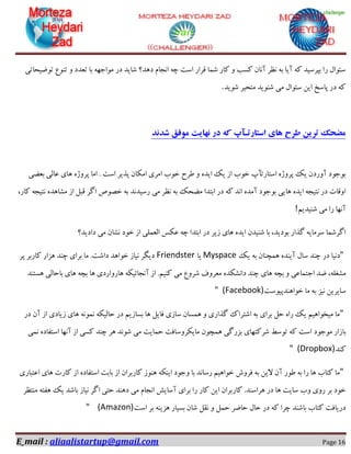 E_mail : aliaalistartup@gmail.com Page 16
‫تٛضیحبتی‬ ‫تٙٛع‬ ٚ ‫تؼذد‬ ‫ثب‬ ٟٝ‫ٔٛاخ‬ ‫دس‬ ‫ؿبیذ‬ ‫دٞذ؟‬ ْ‫ا٘دب‬ ٝ‫چ‬ ‫اػت‬ ‫لشاس‬ ‫ؿٕب‬ ‫وبس‬ ٚ ‫وؼت‬ ٖ‫آ٘ب‬ ‫٘ظش‬ ٝ‫ث‬ ‫آیب‬ ٝ‫و‬ ‫ثپشػیذ‬ ‫سا‬ َ‫ػئٛا‬
‫ؿٛیذ‬ ‫ٔتحیش‬ ‫ؿٙٛیذ‬ ‫ٔی‬ َ‫ػئٛا‬ ٗ‫ای‬ ‫پبػخ‬ ‫دس‬ ٝ‫و‬.
‫شدند‬ ‫موفق‬ ‫نهایت‬ ‫در‬ ‫که‬ ‫استارتـآپ‬ ‫های‬ ‫طرح‬ ‫ترین‬ ‫مضحک‬
‫ثؼضی‬ ‫ػبِی‬ ‫ٞبی‬ ٜ‫پشٚط‬ ‫أب‬ . ‫اػت‬ ‫پزیش‬ ٖ‫أىب‬ ‫أشی‬ ‫خٛة‬ ‫عشح‬ ٚ ٜ‫ایذ‬ ‫یه‬ ‫اص‬ ‫خٛة‬ ‫اػتبستآح‬ ٜ‫پشٚط‬ ‫یه‬ ٖ‫آٚسد‬ ‫ثٛخٛد‬
‫اٌش‬ ‫خلٛف‬ ٝ‫ث‬ ‫سػیذ٘ذ‬ ‫ٔی‬ ‫٘ظش‬ ٝ‫ث‬ ‫ٔضحه‬ ‫اثتذا‬ ‫دس‬ ٝ‫و‬ ‫ا٘ذ‬ ٜ‫آٔذ‬ ‫ثٛخٛد‬ ‫ٞبیی‬ ٜ‫ایذ‬ ٝ‫٘تید‬ ‫دس‬ ‫اٚلبت‬،‫وبس‬ ٝ‫٘تید‬ ٜ‫ٔـبٞذ‬ ‫اص‬ ُ‫لج‬
ٓ‫ؿٙیذی‬ ‫ٔی‬ ‫سا‬ ‫آٟ٘ب‬!
‫دادیذ؟‬ ‫ٔی‬ ٖ‫٘ـب‬ ‫خٛد‬ ‫اص‬ ‫اِؼّٕی‬ ‫ػىغ‬ ٝ‫چ‬ ‫اثتذا‬ ‫دس‬ ‫صیش‬ ‫ٞبی‬ ٜ‫ایذ‬ ٖ‫ؿٙیذ‬ ‫ثب‬ ،‫ثٛدیذ‬ ‫ٌزاس‬ ٝ‫ػشٔبی‬ ‫اٌشؿٕب‬
"‫یه‬ ٝ‫ث‬ ٖ‫ٕٞچٙب‬ ٜ‫آیٙذ‬ َ‫ػب‬ ‫چٙذ‬ ‫دس‬ ‫د٘یب‬Myspace‫یب‬Friendster‫پش‬ ‫وبسثش‬ ‫ٞضاس‬ ‫چٙذ‬ ‫ثشای‬ ‫ٔب‬ .‫داؿت‬ ‫خٛاٞذ‬ ‫٘یبص‬ ‫دیٍش‬
‫اخ‬ ‫ضذ‬ ،ّٝ‫ٔـغ‬‫ٞؼتٙذ‬ ‫ثبحبِی‬ ‫ٞبی‬ ٝ‫ثچ‬ ‫ٞب‬ ‫ٞبسٚاسدی‬ ٝ‫آ٘دبئیى‬ ‫اص‬ .ٓ‫وٙی‬ ‫ٔی‬ ‫ؿشٚع‬ ‫ٔؼشٚف‬ ٜ‫دا٘ـىذ‬ ‫چٙذ‬ ‫ٞبی‬ ٝ‫ثچ‬ ٚ ‫تٕبػی‬
‫خٛاٞٙذپیٛػت‬ ‫ٔب‬ ٝ‫ث‬ ‫٘یض‬ ٗ‫ػبیشی‬" (Facebook)
"‫دس‬ ٖ‫آ‬ ‫اص‬ ‫صیبدی‬ ‫ٞبی‬ ٕٝ٘ٛ٘ ٝ‫حبِیى‬ ‫دس‬ ٓ‫ثؼبصی‬ ‫ٞب‬ ُ‫فبی‬ ‫ػبصی‬ ٖ‫ٕٞؼب‬ ٚ ‫ٌزاسی‬ ‫اؿتشان‬ ٝ‫ث‬ ‫ثشای‬ ُ‫ح‬ ٜ‫سا‬ ‫یه‬ ٓ‫ٔیخٛاٞی‬ ‫ٔب‬
‫ٔٛخٛد‬ ‫ثبصاس‬‫ٕ٘ی‬ ٜ‫اػتفبد‬ ‫آٟ٘ب‬ ‫اص‬ ‫وؼی‬ ‫چٙذ‬ ‫ٞش‬ ‫ؿٛ٘ذ‬ ‫ٔی‬ ‫حٕبیت‬ ‫ٔبیىشٚػبفت‬ ٖٛ‫ٕٞچ‬ ‫ثضسٌی‬ ‫ؿشوتٟبی‬ ‫تٛػظ‬ ٝ‫و‬ ‫اػت‬
‫وٙذ‬" (Dropbox)
"‫اػتجبسی‬ ‫ٞبی‬ ‫وبست‬ ‫اص‬ ٜ‫اػتفبد‬ ‫ثبثت‬ ‫اص‬ ٖ‫وبسثشا‬ ‫ٞٙٛص‬ ٝ‫ایٙى‬ ‫ٚخٛد‬ ‫ثب‬ ‫سػب٘ذ‬ ٓ‫خٛاٞی‬ ‫فشٚؽ‬ ٝ‫ث‬ ٗ‫الی‬ ٖ‫آ‬ ‫عٛس‬ ٝ‫ث‬ ‫سا‬ ‫ٞب‬ ‫وتبة‬ ‫ٔب‬
‫وبس‬ .‫ٞشاػٙذ‬ ‫دس‬ ‫ٞب‬ ‫ػبیت‬ ‫ٚة‬ ‫سٚی‬ ‫ثش‬ ‫خٛد‬‫ٔٙتظش‬ ٝ‫ٞفت‬ ‫یه‬ ‫ثبؿذ‬ ‫٘یبص‬ ‫اٌش‬ ‫حتی‬ ‫دٞٙذ‬ ‫ٔی‬ ْ‫ا٘دب‬ ‫آػبیؾ‬ ‫ثشای‬ ‫سا‬ ‫وبس‬ ٗ‫ای‬ ٖ‫ثشا‬
‫اػت‬ ‫ثش‬ ٝٙ‫ٞضی‬ ‫ثؼیبس‬ ٖ‫ؿب‬ ُ‫٘م‬ ٚ ُٕ‫ح‬ ‫حبضش‬ َ‫حب‬ ‫دس‬ ٝ‫و‬ ‫چشا‬ ‫ثبؿٙذ‬ ‫وتبة‬ ‫دسیبفت‬(Amazon)"
 