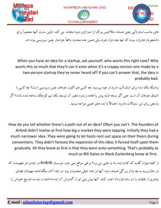 E_mail : aliaalistartup@gmail.com Page 2
ٜ‫اػتفبد‬ ْٚ‫د‬ ‫اػتشاتظی‬ ‫اص‬ ‫ثٛن‬ ‫فیغ‬ ً‫ال‬‫ٔث‬ .‫ٞؼتٙذ‬ ٗ‫چٙی‬ ‫اػتبستآپی‬ ‫ٔٙبػت‬ ‫ٞبی‬‫ٔی‬‫وٙذ‬.ٗ‫اِٚی‬‫ػبیت‬٘‫آ‬‫ٟب‬ً‫ا‬‫ٔٙحلش‬‫ثشای‬
ٖ‫دا٘ـدٛیب‬‫ٞبسٚاسد‬ٜ‫ثٛد‬ٝ‫و‬‫تٟٙب‬‫چٙذ‬‫ٞضاس‬‫٘فش٘ذ‬‫ِٚی‬ٗ‫ٕٞی‬ٜ‫ػذ‬‫ٔحذٚد‬ً‫ب‬‫ٚالؼ‬ٛ‫خ‬.‫ا٘ذ‬ ٜ‫ثٛد‬ ‫ػشٚیؼی‬ ٗ‫چٙی‬ ‫اػتبس‬
When you have an idea for a startup, ask yourself: who wants this right now? Who
wants this so much that they'll use it even when it's a crappy version one made by a
two-person startup they've never heard of? If you can't answer that, the idea is
probably bad.
‫ثب‬ ‫وؼی‬ ٝ‫چ‬ ‫اػت؟‬ ‫ػشٚیؼی‬ ٗ‫چٙی‬ ٖ‫خٛاٞب‬ ٖٛٙ‫او‬ ٓٞ ‫وؼی‬ ٝ‫چ‬ :‫ثپشػیذ‬ ‫خٛد‬ ‫اص‬ ‫داسیذ‬ ‫اػتبستآح‬ ‫ثشای‬ ٜ‫ایذ‬ ‫یه‬ ٝ‫صٔب٘یى‬
‫٘ؼ‬ ‫اٌش‬ ‫حتی‬ ‫اػت‬ ٖ‫آ‬ ٖ‫خٛاٞب‬ ‫اؿتیبق‬‫اٌش‬ ‫ثبؿذ؟‬ ٜ‫ؿذ‬ ٝ‫ػبخت‬ ‫وٛچه‬ ٓ‫تی‬ ‫یه‬ ‫تٛػظ‬ ٖ‫آ‬ ‫٘خٛس‬ ‫ثذسد‬ ٚ ٜ‫افتبد‬ ‫پب‬ ‫پیؾ‬ ٝ‫اِٚی‬ ٝ‫خ‬
.‫٘یؼتیذ‬ ٝ‫ٔٛاخ‬ ‫خٛثی‬ ‫ٞبی‬ ٜ‫ایذ‬ ‫ثب‬ ً‫ال‬‫احتٕب‬ ‫٘ذاسیذ‬ ‫ػئٛاالت‬ ٗ‫ای‬ ‫ثشای‬ ‫پبػخی‬
How do you tell whether there's a path out of an idea? Often you can't. The founders of
Airbnb didn't realize at first how big a market they were tapping. Initially they had a
much narrower idea. They were going to let hosts rent out space on their floors during
conventions. They didn't foresee the expansion of this idea; it forced itself upon them
gradually. All they knew at first is that they were onto something. That's probably as
much as Bill Gates or Mark Zuckerberg knew at first.
ٖ‫ٔٛػؼب‬ .‫ؿٛد‬ ‫ٕ٘ی‬ ‫ٔٛالغ‬ ‫ثشخی‬ ‫ثشد؟‬ ‫ٔی‬ ‫خبیی‬ ٝ‫ث‬ ٜ‫سا‬ ٜ‫ایذ‬ ْ‫وذا‬ ٝ‫و‬ ‫ٌفت‬ ٖ‫ٔیتٛا‬ ‫ودب‬ ‫اص‬AirBnBٝ‫و‬ ‫٘فٟٕیذ٘ذ‬ ‫أش‬ ‫اثتذی‬ ‫دس‬
‫ثب‬ ٝ‫چ‬ ٝ‫ث‬ ‫ٚسٚد‬ َ‫حب‬ ‫دس‬‫فضبی‬ ٖ‫ٔیٟٕب٘ب‬ ‫ٔیٍزاؿتٙذ‬ ٖ‫آ٘ب‬ ‫اثتذا‬ ‫دس‬ .‫ثٛد‬ ‫ٔحذٚدتش‬ ‫خیّی‬ ‫اثتذا‬ ‫دس‬ ‫آٟ٘ب‬ ٜ‫ایذ‬ ،‫ٞؼتٙذ‬ ‫ثضسٌی‬ ‫صاس‬
‫سا‬ ‫خٛدؽ‬ ‫تذسیح‬ ٝ‫ث‬ ٜ‫ایذ‬ ٚ ‫٘ذاؿتٙذ‬ ٜ‫ایذ‬ ٖ‫آ‬ ‫ٌؼتشؽ‬ ‫اص‬ ‫ای‬ ‫ثیٙی‬ ‫پیؾ‬ ‫آٟ٘ب‬ .‫وٙٙذ‬ ٜ‫اخبس‬ ‫لشاسداد‬ ٖ‫صٔب‬ ‫دس‬ ‫سا‬ ‫عجمبت‬ ‫اص‬ ‫ثیـتشی‬
 
