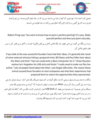 E_mail : aliaalistartup@gmail.com Page 3
‫ٔی‬ ‫اثتذا‬ ‫دس‬ ‫آٟ٘ب‬ ٝ‫و‬ ‫چیضی‬ ‫تٟٙب‬ .#‫داد‬ ٖ‫$٘ـب‬ ‫وشد‬ ُ‫تحٕی‬ٖ‫ٕٞب‬ ً‫ب‬‫تمشیج‬ ٗ‫ای‬ .‫ٞؼتٙذ‬ ‫وبسی‬ ْ‫ا٘دب‬ َ‫حب‬ ‫دس‬ ٝ‫و‬ ‫ثٛد‬ ٗ‫ای‬ ‫دا٘ؼتٙذ‬
.‫دا٘ؼتٙذ‬ ‫ٔی‬ ‫فؼبِیت‬ ‫اثتذا‬ ‫دس‬ #‫ثٛن‬ ‫فیغ‬ ‫$خبِك‬ ‫صاوشثشي‬ ‫ٔبسن‬ ٚ ‫ٌیتغ‬ ُ‫ثی‬ ٝ‫و‬ ‫اػت‬ ‫لذسی‬
Robert Pirsig says: You want to know how to paint a perfect painting? It's easy. Make
yourself perfect and then just paint naturally.
‫ػپغ‬ ٚ ٗ‫و‬ ‫٘مق‬ ‫ثی‬ ٚ ُٔ‫وب‬ ‫سا‬ ‫خٛدت‬ ‫ثىـی؟‬ ‫٘مق‬ ‫ثی‬ ٚ ُٔ‫وب‬ ‫٘مبؿی‬ ‫یه‬ ‫ثبیذ‬ ‫چغٛس‬ ‫دا٘ی‬ ‫ٔی‬ :‫ٌٛیذ‬ ‫ٔی‬ ً‫پشػی‬ ‫ساثشت‬
.ٗ‫و‬ ‫٘مبؿی‬ ‫عجیؼی‬ ‫ثغٛس‬
If you look at the way successful founders have had their ideas, it's generally the result
of some external stimulus hitting a prepared mind. Bill Gates and Paul Allen hear about
the Altair and think "I bet we could write a Basic interpreter for it." Drew Houston
realizes he's forgotten his USB stick and thinks "I really need to make my files live
online." Lots of people heard about the Altair. Lots forgot USB sticks. The reason those
stimuli caused those founders to start companies was that their experiences had
prepared them to notice the opportunities they represented.
ٜ‫آٔبد‬ ٗٞ‫ر‬ ‫یه‬ ‫تحشیه‬ ٝ‫٘تید‬ ٖ‫آ٘ب‬ ‫دس‬ ٝ‫ٌشفت‬ ُ‫ؿى‬ ٜ‫ایذ‬ ٝ‫و‬ ‫دسٔیبثی‬ ‫ٔٛفك‬ ٖ‫ٔٛػؼب‬ ٖ‫داػتب‬ ٝ‫ث‬ ٜ‫ٍ٘ب‬ ‫ثب‬‫تٛػظ‬ُٔ‫ػٛا‬‫خبسخی‬
ٜ‫ثٛد‬‫اػت‬.ُ‫ثی‬‫ٌیتغ‬َٚ‫پب‬ِٗ‫آ‬ٜ‫دسثبس‬Altairٝ‫و‬ ‫ا٘ذیـیذ٘ذ‬ ‫ایٙغٛس‬ ٚ ‫ثٛد٘ذ‬ ٜ‫ؿٙیذ‬"ٓ‫ٔیتٛ٘ی‬ ْ‫ثٙذ‬ ‫ٔی‬ ‫ؿشط‬‫ٔفؼش‬ ‫یه‬
ٓ‫ثٙٛیؼی‬ ‫ثشایؾ‬ ‫ثیؼیه‬"ٝ‫و‬ ‫فٟٕذ‬ ‫ٔی‬ ٖٛ‫ٞٛػت‬ ٚ‫دس‬ .USB Stick‫وٙذ‬ ‫ٔی‬ ‫فىش‬ ٚ ٜ‫وشد‬ ‫فشأٛؽ‬ ‫سا‬ ‫خٛد‬"ٓ‫ٞبی‬ ُ‫فبی‬ ‫ثبیذ‬ ً‫ب‬‫ٚالؼ‬
ٓ‫ثبؿ‬ ٝ‫داؿت‬ ٜ‫ثٟٕشا‬ ٗ‫آ٘الی‬ ٖ‫صٔب‬ ‫ٞش‬ ‫دس‬ ‫سا‬"‫ایدبد‬ ‫سا‬ ٖ‫ؿشوتـب‬ ٝ‫و‬ ‫داؿت‬ ‫ٚا‬ ‫سا‬ ٖ‫ٔٛػؼب‬ ٖ‫آ‬ ‫ٞبیی‬ ‫ٔحشن‬ ٗ‫چٙی‬ ٝ‫ایٙى‬ ‫ػّت‬ .
‫آٟ٘ب‬ ٖ‫ؿب‬ ٝ‫تدشث‬ ٝ‫و‬ ‫ثٛد‬ ٗ‫ای‬ ‫وٙٙذ‬.‫ثیب٘ذاص٘ذ‬ ٜ‫ٍ٘ب‬ ‫فشكتٟب‬ ٝ‫ث‬ ٝ‫و‬ ‫ثٛد‬ ٜ‫وشد‬ ٜ‫آٔبد‬ ‫سا‬
 