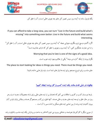E_mail : aliaalistartup@gmail.com Page 5
.ٗ‫و‬ ‫خّك‬ ‫سا‬ ٖ‫آ‬ ٚ ‫اػت‬ ‫خبِی‬ ‫چیضی‬ ٝ‫چ‬ ‫خبی‬ ٗ‫و‬ ‫تلٛس‬ ‫ػپغ‬ ٚ‫ثش‬ ٜ‫آیٙذ‬ ٝ‫ث‬ :ٜ‫ػبد‬ َٛٔ‫فش‬ ‫یه‬
If you can afford to take a long view, you can turn "Live in the future and build what's
missing" into something even better: Live in the future and build what seems
interesting.
ّٕٝ‫خ‬ ‫ٔیتٛا٘ی‬ ،‫ثٍٙشی‬ ‫تشی‬ ‫ٚػیغ‬ ٜ‫ٌؼتش‬ ‫ثب‬ ‫اٌش‬"ٗ‫و‬ ‫خّك‬ ‫سا‬ ٖ‫آ‬ ٚ ‫اػت‬ ‫خبِی‬ ‫چیضی‬ ٝ‫چ‬ ‫خبی‬ ٗ‫و‬ ‫تلٛس‬ ‫ػپغ‬ ٚ‫ثش‬ ٜ‫آیٙذ‬ ٝ‫ث‬"
:‫وٙی‬ ٗ‫خبیٍضی‬ ‫ػجبست‬ ٗ‫ای‬ ‫ثب‬ ‫سا‬"‫اػت‬ ‫خزاثیت‬ ‫داسای‬ ٝ‫و‬ ٗ‫و‬ ‫خّك‬ ‫سا‬ ‫چیضی‬ ٚ ٚ‫ثش‬ ٜ‫آیٙذ‬ ٝ‫ث‬"
Worrying that you're late is one of the signs of a good idea.
ٖ‫ٍ٘شا‬ٝ‫ایٙى‬ ‫اص‬ ٖ‫ثٛد‬"ٝ‫ٔیـ‬ ‫دیش‬ ٜ‫داس‬".‫اػت‬ ‫خٛة‬ ٜ‫ایذ‬ ‫ٚخٛد‬ ٓ‫ػالئ‬ ‫اص‬ ‫یىی‬
The place to start looking for ideas is things you need. There must be things you need.
!‫ثبؿیذ‬ ٝ‫داؿت‬ ‫ٞبیی‬ ‫٘یبص‬ ‫ثبیذ‬ .‫اػت‬ ‫ؿٕب‬ ‫ٞبی‬ ‫٘یبص‬ ‫ٞب‬ ٜ‫ایذ‬ ‫ثشای‬ ٛ‫خؼتد‬ ‫ؿشٚع‬ ‫ثشای‬ ‫ٔٙبػت‬ ‫خبی‬
‫کنیم؟‬ ‫ایجاد‬ ‫برنده‬ ‫کار‬ ‫و‬ ‫کسب‬ ‫ایده‬ ‫یک‬ ،‫ساده‬ ‫قدم‬ ‫شش‬ ‫در‬ ‫چگونه‬
‫ٞش‬ ٚ ‫اػت‬ ‫خذیذ‬ ‫ٔحلٛالت‬ ٝ‫اسائ‬ ‫ثشای‬ ‫ػبِی‬ ‫ٞبی‬ ٜ‫ایذ‬ ‫اص‬ ‫پش‬ ٖ‫رٞٙـب‬ ٝ‫و‬ ٓٙ‫و‬ ‫ٔی‬ ‫ٔاللبت‬ ‫سا‬ ‫وبسی‬ ٚ ‫وؼت‬ ٖ‫ٔٛػؼب‬ ‫ثبسٞب‬
،‫دلیك‬ ‫آٟ٘ب‬ .‫ٞؼتٙذ‬ ‫ػبِی‬ ٚ ‫خذیذ‬ ‫ٞبی‬ ٜ‫ایذ‬ ٝ‫تٛػؼ‬ ٚ ‫خّك‬ َ‫حب‬ ‫دس‬ ‫سٚص‬ٖ‫آ٘ب‬ ‫٘بپزیش‬ ٖ‫پبیب‬ ‫چبِؾ‬ ٚ ‫ٞؼتٙذ‬ ‫خؼتدٌٛش‬ ٚ ‫صیشن‬
‫اػت‬ ٖ‫آ‬ ‫ثب‬ ‫ٔؼیش‬ ٝٔ‫ادا‬ ٚ ٗ‫ٕٔى‬ ‫ٞبی‬ ٜ‫ایذ‬ ‫تٕبٔی‬ ٗ‫ثی‬ ‫اص‬ ٜ‫ثش٘ذ‬ ٜ‫ایذ‬ ٖ‫وـیذ‬ ٖٚ‫ثیش‬.
‫سؿذ‬ ‫لبثّیت‬ ‫ثب‬ ‫ٔٙبػت‬ ٜ‫ایذ‬ ‫یه‬ ‫پشداصؽ‬ ٚ ‫ػبخت‬ ٝ‫ث‬ ‫لبدس‬ ٝ‫و‬ ْٛ‫ؿ‬ ‫ٔی‬ ٚ‫سٚثش‬ ‫ٔـتبلی‬ ٚ ‫ٞٛؿٕٙذ‬ ٖ‫وبسآفشیٙب‬ ‫ثب‬ ‫دیٍش‬ ‫ػٛیی‬ ‫اص‬
 