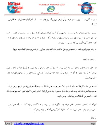 E_mail : aliaalistartup@gmail.com Page 6
‫ای‬ .‫٘یؼتٙذ‬ ‫وبفی‬ ٝ‫تٛػؼ‬ ٚ‫ٔی‬ ‫فشاس‬ ‫ٞب‬ ٜ‫ایذ‬ ‫دالئّی‬ ٝ‫ث‬ ‫ثٙب‬ ًٌ‫ا‬‫ظبٞش‬ ‫أب‬ ‫ٞؼتٙذ‬ ‫خذیت‬ ‫ثب‬ ٚ ‫ثضسي‬ ‫ای‬ ٝ‫سٚحی‬ ‫داسای‬ ‫افشاد‬ ‫اص‬ ٝ‫دػت‬ ٗ
‫وٙٙذ‬!
ٚ ‫ا٘ذ‬ ٜ‫ثٛد‬ ‫ؿشوت‬ ٗ‫چٙذی‬ ‫ٔٛػغ‬ َ‫ثحب‬ ‫تب‬ ٝ‫و‬ ‫٘بثی‬ ٖ‫وبسآفشیٙب‬ ٜٚ‫ٌش‬ ‫یه‬ .ٟٓ‫ٔٛاخ‬ ٝ‫دػت‬ ٚ‫د‬ ‫ٞش‬ ‫ثب‬ ‫خٛد‬ ٖ‫دٚػتب‬ ٝ‫حیغ‬ ‫دس‬ ٗٔ
٘ ‫ٔی‬ ‫ا٘ذاصی‬ ٜ‫سا‬ ‫سا‬ ‫خذیذ‬ ‫ای‬ ٝ‫ٔدٕٛػ‬ ‫٘یض‬ ‫حبضش‬ َ‫حب‬ ‫دس‬‫ٞش‬ ٝ‫و‬ ‫خذیذی‬ ‫ٔحلٛالت‬ ‫تِٛیذ‬ ‫سٚیبی‬ ٝ‫و‬ ‫دیٍشی‬ ٜٚ‫ٌش‬ ٚ ‫ٕبیٙذ‬
‫پشٚسا٘ٙذ‬ ‫ٔی‬ ‫ػش‬ ‫دس‬ ‫وٙذ‬ ‫ٔی‬ ٚ‫آسص‬ ‫سا‬ ٖ‫آ‬ ٗ‫داؿت‬ ‫وغ‬.
ْٛ‫ؿ‬ ٓ‫ػٟی‬ ‫ؿٕب‬ ‫ثب‬ ّٝ‫ٔشح‬ ‫ؿؾ‬ ‫دس‬ ‫سا‬ ‫خٟب٘ی‬ ‫ٔؼتجش‬ ٜ‫ایذ‬ ‫یه‬ ‫ػبخت‬ ُ‫ٔشاح‬ ‫خلٛف‬ ‫دس‬ ‫خٛد‬ ٝ‫تدشث‬ ّٓ‫ٔبی‬ ‫ایٙدب‬ ‫دس‬:
1.‫٘بٔحذٚد‬ ‫ٞبی‬ ٜ‫ایذ‬
‫دس‬ ٝ‫تٛخ‬ ُ‫لبث‬ ‫خذیذ‬ ‫ٞبی‬ ٜ‫ایذ‬ٕٝٞ‫خب‬‫یبفت‬‫ٔی‬‫ؿٛ٘ذ‬ٚ‫٘ی‬.‫داس٘ذ‬ ‫سا‬ ٖ‫ؿذ‬ ‫تدبسی‬ ‫لبثّیت‬ ٝ‫و‬ ‫داس٘ذ‬ ‫ٚخٛد‬ ‫ثیىشا٘ی‬ ‫ٞبی‬ ٜ‫ایذ‬ ‫ض‬
ُ‫لبث‬ ٕٝٞ ‫ثشای‬ ،ٖ‫خٟب‬ ‫ػشاػش‬ ‫دس‬ ‫ٞب‬ ٜ‫ایذ‬ ،‫ٚالغ‬ ‫دس‬ ٚ ‫ؿٛ٘ذ‬ ‫ٔی‬ ٝ‫یبفت‬ ‫وٙٙذ‬ ‫ٔی‬ ٛ‫خؼتد‬ ‫سا‬ ‫ٞب‬ ٖ‫آ‬ ٝ‫و‬ ‫وؼب٘ی‬ ‫تٛػظ‬ ‫ٞب‬ ٜ‫ایذ‬ ٗ‫ای‬
‫اػت‬ ‫دػتشػی‬.
‫ح‬ .ٜ‫پیچیذ‬ ٚ ‫ثضسي‬ ‫یب‬ ‫ثبؿٙذ‬ ٜ‫ػبد‬ ٚ ‫وٛچه‬ ‫تٛا٘ٙذ‬ ‫ٔی‬ ‫ٞب‬ ٜ‫ایذ‬‫تٛا٘ذ‬ ‫ٔی‬ ‫٘یض‬ ‫تفشیح‬ ٕٗ‫ض‬ ‫ٔٛضٛع‬ ‫یه‬ ٝ‫ث‬ ‫٘ؼجت‬ ‫اؿتیبق‬ ‫تی‬
‫یه‬ ٖ‫ٟ٘بد‬ ٓٞ ‫ػش‬ ‫یب‬ ‫تغییش‬ ‫ایدبد‬ ‫ثب‬ ‫وؼی‬ ‫تالؽ‬ ‫اص‬ ‫تٛا٘ذ‬ ‫ٔی‬ ‫خذیذ‬ َٛ‫ٔحل‬ ‫یه‬ ‫خّك‬ .‫ؿٛد‬ ‫فٛسی‬ ٜ‫ایذ‬ ‫یه‬ ‫پیذایؾ‬ ‫ٔٛخت‬
ٜ‫ایذ‬-‫داؿت‬ ‫ٚخٛد‬ ‫لجال‬ ٝ‫و‬ ‫ٔفٟٛٔی‬ ‫یب‬-‫آیذ‬ ‫ثٛخٛد‬.
ٔ ،‫ٞؼتٙذ‬ ُ‫ٔـى‬ ‫دچبس‬ ‫خٛد‬ ‫ٞبی‬ ٜ‫ایذ‬ ٗ‫ػبخت‬ ‫دس‬ ٝ‫و‬ ‫وبسآفشیٙب٘ی‬‫تحمیك‬ ‫ٞبی‬ ٜ‫دا٘ـٍب‬ .‫وٙٙذ‬ ٝ‫ٔشاخؼ‬ ‫ٞب‬ ٜ‫دا٘ـٍب‬ ٝ‫ث‬ ‫تٛا٘ٙذ‬ ‫ی‬
‫ٚاسد‬ ‫سا‬ ‫ٞب‬ ٖ‫آ‬ ‫وبسآفشیٙب٘ی‬ ‫ٔٙتظش٘ذ‬ ٝ‫و‬ ‫ٞؼتٙذ‬ ‫غٙی‬ ‫ٞبی‬ ٜ‫ایذ‬ ‫اص‬ ‫ػشؿبس‬ ‫ٔحٛس‬‫ثبصاس‬‫وٙٙذ‬.
2.‫دا٘ؾ‬
 