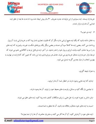 E_mail : aliaalistartup@gmail.com Page 9
.‫٘یؼتٙذ‬ ٖ‫خشیذاسا‬‫ٔؼشٚف‬ ‫خذیذ‬ ‫تِٛیذات‬ ٗ‫ای‬ ‫اص‬ ‫ثؼیبسی‬ ٜ‫ایذ‬36ٜ‫ایذ‬ ‫خّك‬ ‫اص‬ ‫ثؼذ‬ ‫ٞب‬ ‫ٔذت‬ ‫أب‬ ‫ثٛد‬ ٜ‫ؿذ‬ ‫ایدبد‬ ‫پیؾ‬ َ‫ػب‬
‫ؿذ٘ذ‬ ‫ثبصاس‬ ‫ٚاسد‬ ‫ٞب‬ ٖ‫آ‬ ‫اثتذایی‬.
6.‫خٛة؟‬ ‫ی‬ ٜ‫ایذ‬
َٛ‫پ‬ ٖ‫آ‬ ‫ثبثت‬ ‫خشیذاسا٘ی‬ ٚ ‫وٙذ‬ ‫پیذا‬ ٖ‫ؿذ‬ ‫تدبسی‬ ‫لبثّیت‬ ٝ‫و‬ ٖ‫آ‬ ‫ٍٔش‬ ‫٘ذاسد‬ ‫اسصؿی‬ ‫ٞیچ‬ ٜ‫ایذ‬ ‫یه‬ ٝ‫و‬ ‫ثبؿیذ‬ ٝ‫داؿت‬ ‫خبعش‬ ٝ‫ث‬
‫ٔی‬ ‫پشداخت‬‫ٞبی‬ ٜ‫ایذ‬ ٝ‫و‬ ‫ثیبٔٛصیذ‬ .ٜ‫خٛسد‬ ‫ؿىؼت‬ ‫سٚیبٞبی‬ ‫یه‬ ‫دیٍش‬ ‫ثؼضی‬ ٚ ‫ٞؼتٙذ‬ ‫ػٛدآٚس‬ ‫وبٔال‬ ‫ٞب‬ ٜ‫ایذ‬ ‫ثؼضی‬ .‫وٙٙذ‬
ٝ‫و‬ ‫ؿٛ٘ذ‬ ‫ٔی‬ ٓ‫خت‬ ‫وبالٞبیی‬ ٝ‫ث‬ ٝ‫تٛخ‬ ُ‫لبث‬ ‫ی‬ ٜ‫ایذ‬ ،‫آخش‬ ‫دس‬ .‫٘ذٞیذ‬ ‫ٞذس‬ ‫سا‬ ‫خٛد‬ َٛ‫پ‬ ٚ ‫ا٘شطی‬ ،‫ٚلت‬ ،‫وٙیذ‬ ‫حزف‬ ‫ػشیؼب‬ ‫سا‬ ‫ثذ‬
‫س‬ ‫ٞش‬ ‫ٞذف‬ .‫ؿٛ٘ذ‬ ‫ٔی‬ ‫خشیذاسی‬ ‫ٔـتبق‬ ٖ‫خشیذاساس‬ ‫ثبصاس‬ ‫تٛػظ‬ٝ‫ث‬ ‫ٟ٘بیت‬ ‫دس‬ ٜ‫ایذ‬ ْ‫وذا‬ ‫وٙذ‬ ٗ‫تؼیی‬ ٝ‫و‬ ‫ثبؿذ‬ ٗ‫ای‬ ‫ثبیذ‬ ‫ٚیبپشداصی‬
‫ؿٛد‬ ‫ٔی‬ ُ‫تجذی‬ ٝٙ‫ٌضی‬ ٗ‫چٙذی‬ ٖ‫ٔیب‬ ‫اص‬ ‫ا٘تخبة‬ ٗ‫ثٟتشی‬.
،‫ٌیشی‬ ٝ‫٘تید‬ ٖ‫ػٙٛا‬ ٝ‫ث‬
-‫ثیبثیذ‬ ‫سا‬ ‫ٞب‬ ٖ‫آ‬ .‫ؿٕب‬ ‫ا٘تظبس‬ ‫دس‬ ‫داس٘ذ‬ ‫ٚخٛد‬ ‫ٞبیی‬ ٜ‫ایذ‬ ٝ‫و‬ ‫ثذا٘یذ‬.
-‫ثیب‬ ‫سا‬ ‫خٛد‬ ‫ٔحیظ‬ ‫ٞبی‬ ‫فشكت‬ ٚ ُ‫ٔؼبئ‬ ٚ ‫وٙیذ‬ ٜ‫ٍ٘ب‬ ‫ثبص‬ ‫چـٕی‬ ‫ثب‬‫داس٘ذ‬ ‫ٚخٛد‬ ‫ٞب‬ ٖ‫آ‬ .‫ثیذ‬.
-‫ؿٛ٘ذ‬ ‫ٔی‬ ‫خّك‬ ‫ٞبی‬ ٜ‫ایذ‬ .‫وٙیذ‬ ‫پیذا‬ ٜ‫ؿذ‬ ‫وـف‬ ‫ٔـىالت‬ ‫ثشای‬ ‫سا‬ ‫ٞبیی‬ ُ‫ح‬ ٜ‫سا‬ ،‫خٛد‬ ٝ‫تدشث‬ ٚ ‫دا٘ؾ‬ ‫ثٙبثش‬.
-‫ٞؼتٙذ‬ ‫ؿٕب‬ ٝ‫ث‬ ‫ٔتؼّك‬ ‫ٞب‬ ٖ‫آ‬ .‫ثبؿیذ‬ ‫ٔٙذ‬ ٝ‫ػالل‬ ٚ ‫ٔـتبق‬ ‫خٛد‬ ‫ٞبی‬ ٜ‫ایذ‬ ٝ‫ث‬ ‫٘ؼجت‬.
-‫ٔـتش‬ ٚ ‫وٙٙذ‬ ‫ٔی‬ ‫وبس‬ ‫ٞب‬ ٖ‫آ‬ ‫آیب‬ .‫وٙیذ‬ ‫آصٔبیؾ‬ ‫سا‬ ‫خٛد‬ ‫ٞبی‬ ٜ‫ایذ‬‫ثخش٘ذ؟‬ ‫ؿٕب‬ ‫اص‬ ‫سا‬ ‫ٞب‬ ٖ‫آ‬ ‫حبضش٘ذ‬ ٖ‫یب‬
 