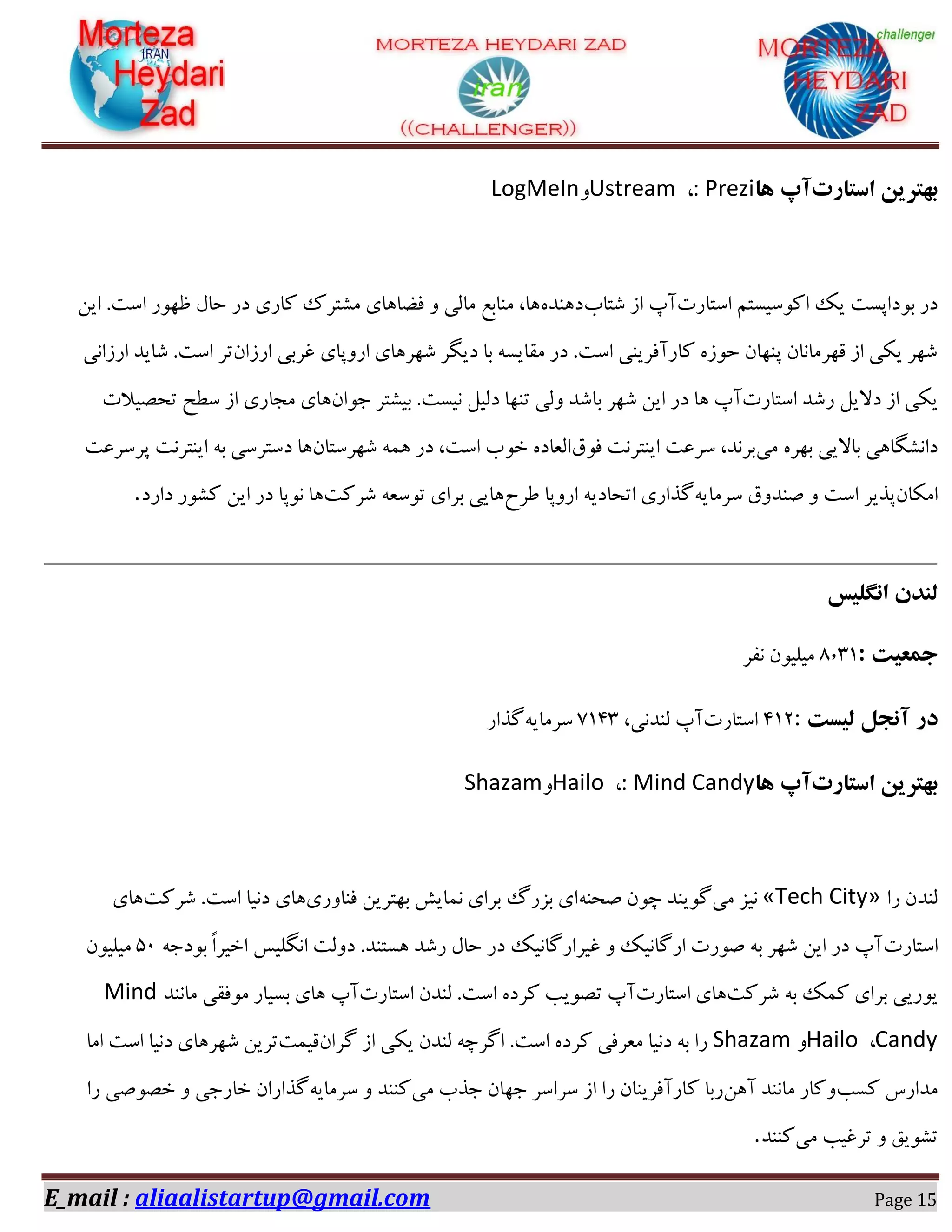 E_mail : aliaalistartup@gmail.com Page 15
‫استارت‬ ‫بْتزیي‬‫آپ‬‫ّا‬: Prezi،UstreamٝLogMeIn
‫اوشبـر‬ ٖ‫اًٞویىش‬ ‫یي‬ ‫ثٞؼادىز‬ ‫ؼـ‬‫ٌشبة‬ ‫اق‬ ‫آح‬ٟ‫ؼ١ٜؽ‬ٚ‫ای‬ .‫اوز‬ ‫ظ٢ٞـ‬ ّ‫ضب‬ ‫ؼـ‬ ‫ًبـی‬ ‫ٍٗشفى‬ ‫كضب١بی‬ ٝ ‫ٗبٓی‬ ‫ٜٗبثغ‬ ،‫١ب‬
ٙ‫اـقا‬ ‫ؿفثی‬ ‫اـٝدبی‬ ‫ٌ٢ف١بی‬ ‫ؼیِف‬ ‫ثب‬ ٠‫ٗوبیى‬ ‫ؼـ‬ .‫اوز‬ ‫ًبـآكفیٜی‬ ٟ‫ضٞق‬ ٙ‫دٜ٢ب‬ ٙ‫ه٢فٗبٛب‬ ‫اق‬ ‫یٌی‬ ‫ٌ٢ف‬‫اـقاٛی‬ ‫ٌبیؽ‬ .‫اوز‬ ‫سف‬
‫اوشبـر‬ ‫ـٌؽ‬ ْ‫ؼالی‬ ‫اق‬ ‫یٌی‬‫آح‬‫ث‬ ‫ٌ٢ف‬ ٚ‫ای‬ ‫ؼـ‬ ‫١ب‬ٙ‫خٞا‬ ‫ثیٍشف‬ .‫ٛیىز‬ ْ‫ؼٓی‬ ‫سٜ٢ب‬ ‫ٝٓی‬ ‫بٌؽ‬‫سطّیالر‬ ‫وغص‬ ‫اق‬ ‫ٗدبـی‬ ‫١بی‬
‫ٗی‬ ٟ‫ث٢ف‬ ‫ثبالیی‬ ‫ؼاٍِٛب١ی‬‫كٞم‬ ‫ایٜشفٛز‬ ‫وفػز‬ ،‫ثفٛؽ‬ٙ‫ٌ٢فوشب‬ ٠٘١ ‫ؼـ‬ ،‫اوز‬ ‫غٞة‬ ٟ‫آؼبؼ‬‫دفوفػز‬ ‫ایٜشفٛز‬ ٠‫ث‬ ‫ؼوشفوی‬ ‫١ب‬
ٙ‫اٌٗب‬٠‫وفٗبی‬ ‫ِٜؽٝم‬ ٝ ‫اوز‬ ‫دؿیف‬‫عفش‬ ‫اـٝدب‬ ٠‫اسطبؼی‬ ‫ُؿاـی‬‫ٌفًز‬ ٠‫سٞوؼ‬ ‫ثفای‬ ‫١بیی‬ٚ‫ای‬ ‫ؼـ‬ ‫ٛٞدب‬ ‫١ب‬‫ؼاـؼ‬ ‫ًٍٞـ‬.
‫اًگلیس‬ ‫لٌذى‬
‫جوعیت‬:۱٫0۰‫ٛلف‬ ٙٞ‫ٗیٔی‬
‫لیست‬ ‫آًجل‬ ‫در‬:0۰0‫اوشبـر‬،‫ٜٓؽٛی‬ ‫آح‬۱۰00٠‫وفٗبی‬‫ُؿاـ‬
‫استارت‬ ‫بْتزیي‬‫آپ‬‫ّا‬: Mind Candy،HailoٝShazam
‫ـا‬ ٙ‫ٜٓؽ‬«Tech City»‫ٗی‬ ‫ٛیك‬٠ٜ‫ِط‬ ٙٞ‫ز‬ ‫ُٞیٜؽ‬‫كٜبٝـی‬ ٚ‫ث٢شفی‬ ً‫ٛ٘بی‬ ‫ثفای‬ ٍ‫ثكـ‬ ‫ای‬‫ٌفًز‬ .‫اوز‬ ‫ؼٛیب‬ ‫١بی‬‫١بی‬
‫اوشبـر‬‫ا‬ ‫ؼٝٓز‬ .‫١ىشٜؽ‬ ‫ـٌؽ‬ ّ‫ضب‬ ‫ؼـ‬ ‫ؿیفاـُبٛیي‬ ٝ ‫اـُبٛیي‬ ‫ِٞـر‬ ٠‫ث‬ ‫ٌ٢ف‬ ٚ‫ای‬ ‫ؼـ‬ ‫آح‬٠‫ثٞؼخ‬ ً‫ا‬‫اغیف‬ ‫ِٛٔیه‬52ٙٞ‫ٗیٔی‬
‫ٌفًز‬ ٠‫ث‬ ‫ً٘ي‬ ‫ثفای‬ ‫یٞـیی‬‫اوشبـر‬ ‫١بی‬‫اوشبـر‬ ٙ‫ٜٓؽ‬ .‫اوز‬ ٟ‫ًفؼ‬ ‫سّٞیت‬ ‫آح‬‫آح‬‫ٗبٜٛؽ‬ ‫ٗٞكوی‬ ‫ثىیبـ‬ ‫١بی‬Mind
Candy،HailoٝShazamٙ‫ُفا‬ ‫اق‬ ‫یٌی‬ ٙ‫ٜٓؽ‬ ٠‫اُفز‬ .‫اوز‬ ٟ‫ًفؼ‬ ‫ٗؼفكی‬ ‫ؼٛیب‬ ٠‫ث‬ ‫ـا‬‫هی٘ز‬‫اٗب‬ ‫اوز‬ ‫ؼٛیب‬ ‫ٌ٢ف١بی‬ ٚ‫سفی‬
‫ًىت‬ ‫ٗؽاـن‬ٚ١‫آ‬ ‫ٗبٜٛؽ‬ ‫ًٝبـ‬‫ـثب‬‫ٗی‬ ‫خؿة‬ ٙ‫خ٢ب‬ ‫وفاوف‬ ‫اق‬ ‫ـا‬ ٙ‫ًبـآكفیٜب‬٠‫وفٗبی‬ ٝ ‫ًٜٜؽ‬‫ـا‬ ‫غِّٞی‬ ٝ ‫غبـخی‬ ٙ‫ُؿاـا‬
‫ٗی‬ ‫سفؿیت‬ ٝ ‫سٍٞین‬‫ًٜٜؽ‬.
 