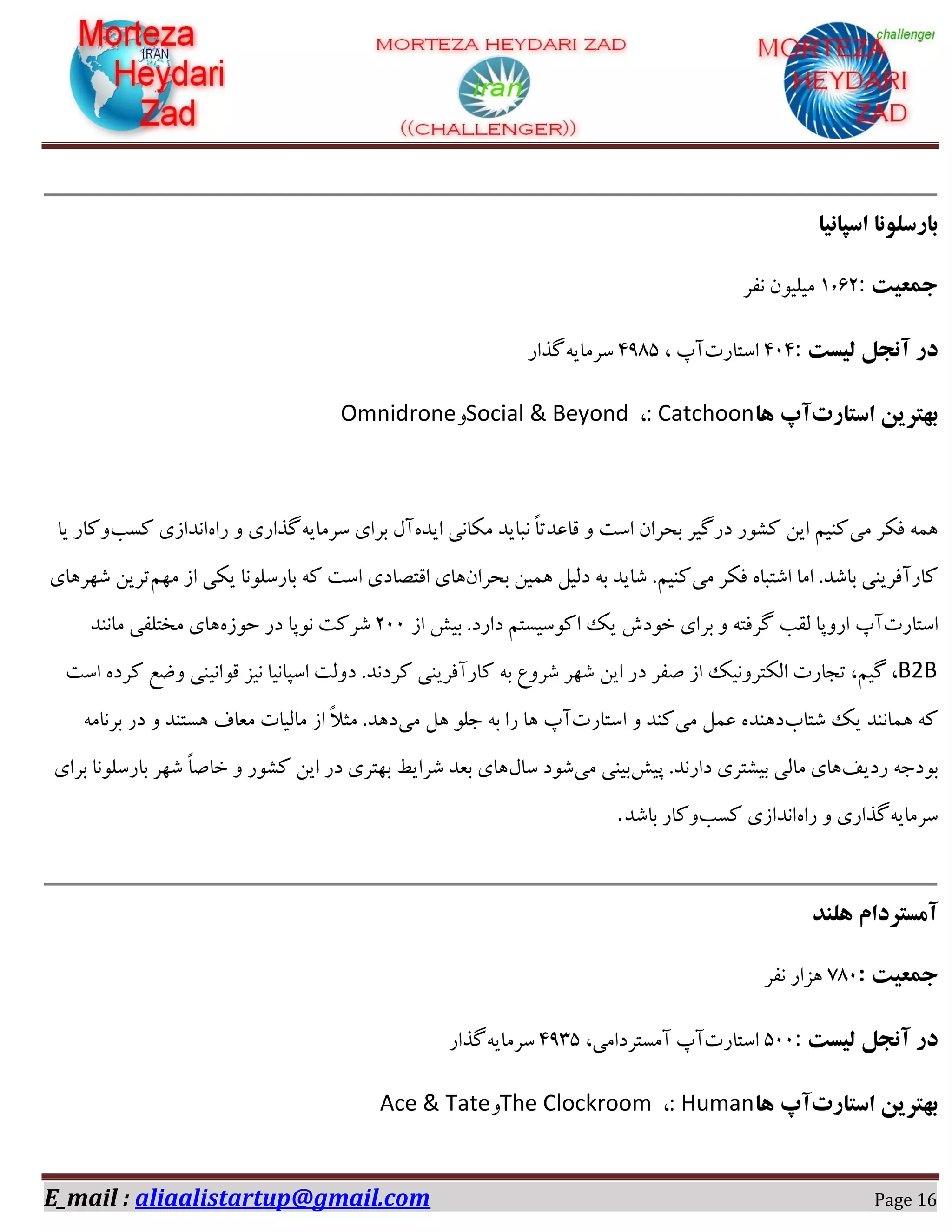 E_mail : aliaalistartup@gmail.com Page 16
‫اسپاًیا‬ ‫بارسلًَا‬
‫جوعیت‬:۰٫۲0‫ٛلف‬ ٙٞ‫ٗیٔی‬
‫در‬‫لیست‬ ‫آًجل‬:020‫اوشبـر‬، ‫آح‬00۱5‫و‬٠‫فٗبی‬‫ُؿاـ‬
‫استارت‬ ‫بْتزیي‬‫آپ‬‫ّا‬: Catchoon،Social & BeyondٝOmnidrone
‫ٗی‬ ‫كٌف‬ ٠٘١ٟ‫ایؽ‬ ‫ٌٗبٛی‬ ‫ٛجبیؽ‬ ً‫ب‬‫هبػؽس‬ ٝ ‫اوز‬ ٙ‫ثطفا‬ ‫ؼـُیف‬ ‫ًٍٞـ‬ ٚ‫ای‬ ٖ‫ًٜی‬٠‫وفٗبی‬ ‫ثفای‬ ّ‫آ‬ٟ‫ـا‬ ٝ ‫ُؿاـی‬‫ًىت‬ ‫اٛؽاقی‬‫یب‬ ‫ًٝبـ‬
‫ٗی‬ ‫كٌف‬ ٟ‫اٌشجب‬ ‫اٗب‬ .‫ثبٌؽ‬ ‫ًبـآكفیٜی‬ٙ‫ثطفا‬ ٚ‫١٘ی‬ ْ‫ؼٓی‬ ٠‫ث‬ ‫ٌبیؽ‬ .ٖ‫ًٜی‬‫اه‬ ‫١بی‬ٖ٢ٗ ‫اق‬ ‫یٌی‬ ‫ثبـؤٞٛب‬ ٠ً ‫اوز‬ ‫شّبؼی‬‫ٌ٢ف١بی‬ ٚ‫سفی‬
‫اوشبـر‬‫آح‬‫اق‬ ً‫ثی‬ .‫ؼاـؼ‬ ٖ‫اًٞویىش‬ ‫یي‬ ‫غٞؼي‬ ‫ثفای‬ ٝ ٠‫ُفكش‬ ‫ٓوت‬ ‫اـٝدب‬022ٟ‫ضٞق‬ ‫ؼـ‬ ‫ٛٞدب‬ ‫ٌفًز‬‫ٗبٜٛؽ‬ ‫ٗػشٔلی‬ ‫١بی‬
B2B‫اوز‬ ٟ‫ًفؼ‬ ‫ٝضغ‬ ‫هٞاٛیٜی‬ ‫ٛیك‬ ‫اوذبٛیب‬ ‫ؼٝٓز‬ .‫ًفؼٛؽ‬ ‫ًبـآكفیٜی‬ ٠‫ث‬ ‫ٌفٝع‬ ‫ٌ٢ف‬ ٚ‫ای‬ ‫ؼـ‬ ‫ِلف‬ ‫اق‬ ‫آٌشفٝٛیي‬ ‫سدبـر‬ ،ٖ‫ُی‬ ،
ً‫ٌشبة‬ ‫یي‬ ‫١٘بٜٛؽ‬ ٠‫ٗی‬ ْ٘‫ػ‬ ٟ‫ؼ١ٜؽ‬‫اوشبـر‬ ٝ ‫ًٜؽ‬‫آح‬‫ٗی‬ ْ١ ٞٔ‫خ‬ ٠‫ث‬ ‫ـا‬ ‫١ب‬٠ٗ‫ثفٛب‬ ‫ؼـ‬ ٝ ‫١ىشٜؽ‬ ‫ٗؼبف‬ ‫ٗبٓیبر‬ ‫اق‬ ً‫ال‬‫ٗث‬ .‫ؼ١ؽ‬
‫ـؼیق‬ ٠‫ثٞؼخ‬ً‫دی‬ .‫ؼاـٛؽ‬ ‫ثیٍشفی‬ ‫ٗبٓی‬ ‫١بی‬‫ٗی‬ ‫ثیٜی‬ّ‫وب‬ ‫ٌٞؼ‬‫ثفای‬ ‫ثبـؤٞٛب‬ ‫ٌ٢ف‬ ً‫ب‬ِ‫غب‬ ٝ ‫ًٍٞـ‬ ٚ‫ای‬ ‫ؼـ‬ ‫ث٢شفی‬ ‫ٌفایظ‬ ‫ثؼؽ‬ ‫١بی‬
٠‫وفٗبی‬ٟ‫ـا‬ ٝ ‫ُؿاـی‬‫ًىت‬ ‫اٛؽاقی‬‫ًٝبـ‬‫ثبٌؽ‬.
‫ّلٌذ‬ ‫آهستزدام‬
‫جوعیت‬:۱۱2‫ٛلف‬ ‫١كاـ‬
‫در‬‫لیست‬ ‫آًجل‬:522‫اوشبـر‬،‫آٗىشفؼاٗی‬ ‫آح‬0005٠‫وفٗبی‬‫ُؿاـ‬
‫استارت‬ ‫بْتزیي‬‫آپ‬‫ّا‬: Human،The ClockroomٝAce & Tate
 