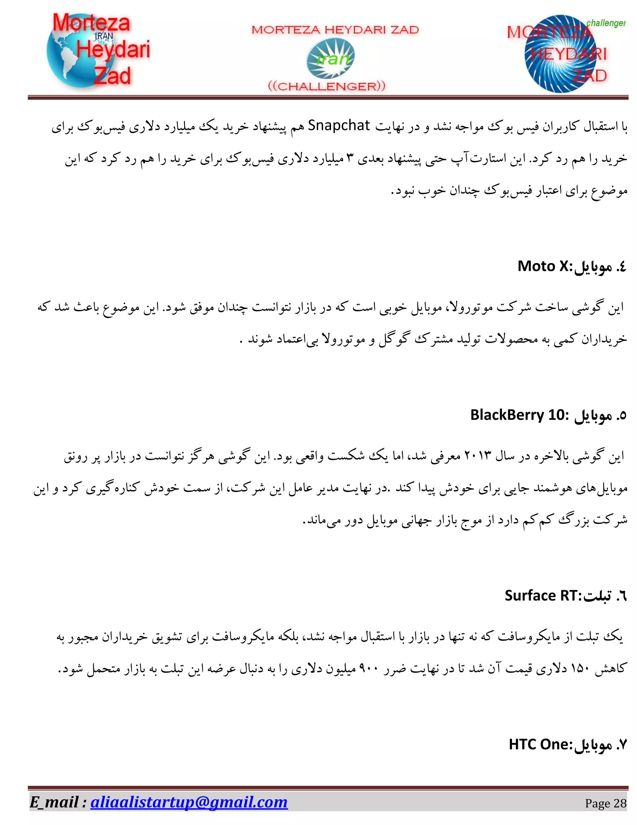 E_mail : aliaalistartup@gmail.com Page 28
‫ٛ٢بیز‬ ‫ؼـ‬ ٝ ‫ٍٛؽ‬ ٠‫ٗٞاخ‬ ‫ثٞى‬ ‫كیه‬ ٙ‫ًبـثفا‬ ّ‫اوشوجب‬ ‫ثب‬Snapchat‫كیه‬ ‫ؼالـی‬ ‫ٗیٔیبـؼ‬ ‫یي‬ ‫غفیؽ‬ ‫دیٍٜ٢بؼ‬ ٖ١‫ثفای‬ ‫ثٞى‬
‫اوشبـر‬ ٚ‫ای‬ .‫ًفؼ‬ ‫ـؼ‬ ٖ١ ‫ـا‬ ‫غفیؽ‬‫ثؼؽی‬ ‫دیٍٜ٢بؼ‬ ‫ضشی‬ ‫آح‬0‫كیه‬ ‫ؼالـی‬ ‫ٗیٔیبـؼ‬‫ث‬ ‫ثٞى‬ٚ‫ای‬ ٠ً ‫ًفؼ‬ ‫ـؼ‬ ٖ١ ‫ـا‬ ‫غفیؽ‬ ‫فای‬
‫كیه‬ ‫اػشجبـ‬ ‫ثفای‬ ‫ٗٞضٞع‬‫ٛجٞؼ‬ ‫غٞة‬ ٙ‫زٜؽا‬ ‫ثٞى‬.
۱‫هَبایل‬ .Moto X:
٠ً ‫ٌؽ‬ ‫ثبػث‬ ‫ٗٞضٞع‬ ٚ‫ای‬ .‫ٌٞؼ‬ ‫ٗٞكن‬ ٙ‫زٜؽا‬ ‫ٛشٞاٛىز‬ ‫ثبقاـ‬ ‫ؼـ‬ ٠ً ‫اوز‬ ‫غٞثی‬ ْ‫ٗٞثبی‬ ،‫ٗٞسٞـٝال‬ ‫ٌفًز‬ ‫وبغز‬ ‫ٌُٞی‬ ٚ‫ای‬
‫ثی‬ ‫ٗٞسٞـٝال‬ ٝ ُُْٞ ‫ٍٗشفى‬ ‫سٞٓیؽ‬ ‫ٗطّٞالر‬ ٠‫ث‬ ‫ً٘ی‬ ٙ‫غفیؽاـا‬‫اػش٘بؼ‬‫ٌٞٛؽ‬.
5‫هَبایل‬ .BlackBerry 10:
ّ‫وب‬ ‫ؼـ‬ ٟ‫ثبالغف‬ ‫ٌُٞی‬ ٚ‫ای‬02۰0‫ـٝٛن‬ ‫دف‬ ‫ثبقاـ‬ ‫ؼـ‬ ‫ٛشٞاٛىز‬ ‫١فُك‬ ‫ٌُٞی‬ ٚ‫ای‬ .‫ثٞؼ‬ ‫ٝاهؼی‬ ‫ٌٌىز‬ ‫یي‬ ‫اٗب‬ ،‫ٌؽ‬ ‫ٗؼفكی‬
ْ‫ٗٞثبی‬‫ًٜؽ‬ ‫دیؽا‬ ‫غٞؼي‬ ‫ثفای‬ ‫خبیی‬ ‫١ٌٜٞ٘ؽ‬ ‫١بی‬.ٟ‫ًٜبـ‬ ‫غٞؼي‬ ‫و٘ز‬ ‫اق‬ ،‫ٌفًز‬ ٚ‫ای‬ ْٗ‫ػب‬ ‫ٗؽیف‬ ‫ٛ٢بیز‬ ‫ؼـ‬ٚ‫ای‬ ٝ ‫ًفؼ‬ ‫ُیفی‬
ًٖ ٍ‫ثكـ‬ ‫ٌفًز‬ً‫ٗی‬ ‫ؼٝـ‬ ْ‫ٗٞثبی‬ ‫خ٢بٛی‬ ‫ثبقاـ‬ ‫ٗٞج‬ ‫اق‬ ‫ؼاـؼ‬ ٖ‫ٗبٛؽ‬.
6‫تبلت‬ .Surface RT:
٠‫ث‬ ‫ٗدجٞـ‬ ٙ‫غفیؽاـا‬ ‫سٍٞین‬ ‫ثفای‬ ‫ٗبیٌفٝوبكز‬ ٠ٌٔ‫ث‬ ،‫ٍٛؽ‬ ٠‫ٗٞاخ‬ ّ‫اوشوجب‬ ‫ثب‬ ‫ثبقاـ‬ ‫ؼـ‬ ‫سٜ٢ب‬ ٠ٛ ٠ً ‫ٗبیٌفٝوبكز‬ ‫اق‬ ‫سجٔز‬ ‫یي‬
ً١‫ًب‬۰52‫ضفـ‬ ‫ٛ٢بیز‬ ‫ؼـ‬ ‫سب‬ ‫ٌؽ‬ ٙ‫آ‬ ‫هی٘ز‬ ‫ؼالـی‬022‫ای‬ ٠‫ػفض‬ ّ‫ؼٛجب‬ ٠‫ث‬ ‫ـا‬ ‫ؼالـی‬ ٙٞ‫ٗیٔی‬‫ٌٞؼ‬ ْ٘‫ٗشط‬ ‫ثبقاـ‬ ٠‫ث‬ ‫سجٔز‬ ٚ.
7‫هَبایل‬ .HTC One:
 