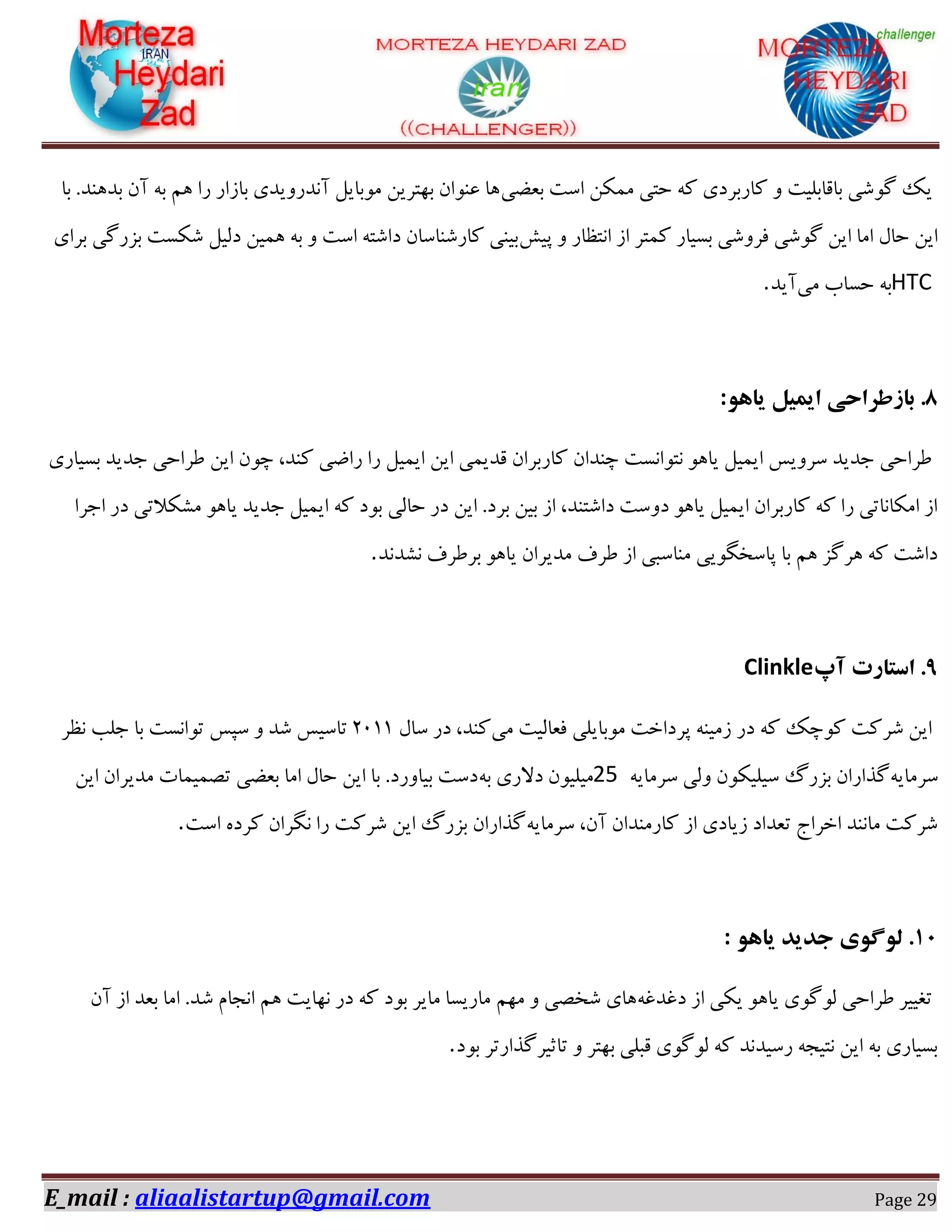 E_mail : aliaalistartup@gmail.com Page 29
‫ثؼضی‬ ‫اوز‬ ٌٚ٘ٗ ‫ضشی‬ ٠ً ‫ًبـثفؼی‬ ٝ ‫ثبهبثٔیز‬ ‫ٌُٞی‬ ‫یي‬‫ثب‬ .‫ثؽ١ٜؽ‬ ٙ‫آ‬ ٠‫ث‬ ٖ١ ‫ـا‬ ‫ثبقاـ‬ ‫آٛؽـٝیؽی‬ ْ‫ٗٞثبی‬ ٚ‫ث٢شفی‬ ٙ‫ػٜٞا‬ ‫١ب‬
ً‫دی‬ ٝ ‫اٛشظبـ‬ ‫اق‬ ‫ً٘شف‬ ‫ثىیبـ‬ ‫كفٌٝی‬ ‫ٌُٞی‬ ٚ‫ای‬ ‫اٗب‬ ّ‫ضب‬ ٚ‫ای‬‫ٌٌىز‬ ْ‫ؼٓی‬ ٚ‫١٘ی‬ ٠‫ث‬ ٝ ‫اوز‬ ٠‫ؼاٌش‬ ٙ‫ًبـٌٜبوب‬ ‫ثیٜی‬‫ثفای‬ ‫ثكـُی‬
HTC‫ٗی‬ ‫ضىبة‬ ٠‫ث‬‫آیؽ‬.
8َّ‫یا‬ ‫ایویل‬ ‫باسطزاحی‬ .:
‫ثىیبـی‬ ‫خؽیؽ‬ ‫عفاضی‬ ٚ‫ای‬ ٙٞ‫ز‬ ،‫ًٜؽ‬ ‫ـاضی‬ ‫ـا‬ ْ‫ای٘ی‬ ٚ‫ای‬ ‫هؽی٘ی‬ ٙ‫ًبـثفا‬ ٙ‫زٜؽا‬ ‫ٛشٞاٛىز‬ ٞ١‫یب‬ ْ‫ای٘ی‬ ‫وفٝیه‬ ‫خؽیؽ‬ ‫عفاضی‬
‫ی‬ ‫خؽیؽ‬ ْ‫ای٘ی‬ ٠ً ‫ثٞؼ‬ ‫ضبٓی‬ ‫ؼـ‬ ٚ‫ای‬ .‫ثفؼ‬ ٚ‫ثی‬ ‫اق‬ ،‫ؼاٌشٜؽ‬ ‫ؼٝوز‬ ٞ١‫یب‬ ْ‫ای٘ی‬ ٙ‫ًبـثفا‬ ٠ً ‫ـا‬ ‫اٌٗبٛبسی‬ ‫اق‬‫اخفا‬ ‫ؼـ‬ ‫ٌٍٗالسی‬ ٞ١‫ب‬
‫ٍٛؽٛؽ‬ ‫ثفعفف‬ ٞ١‫یب‬ ٙ‫ٗؽیفا‬ ‫عفف‬ ‫اق‬ ‫ٜٗبوجی‬ ‫دبوػِٞیی‬ ‫ثب‬ ٖ١ ‫١فُك‬ ٠ً ‫ؼاٌز‬.
9‫آپ‬ ‫استارت‬ .Clinkle
‫ٗی‬ ‫كؼبٓیز‬ ‫ٗٞثبیٔی‬ ‫دفؼاغز‬ ٠ٜ‫قٗی‬ ‫ؼـ‬ ٠ً ‫ًٞزي‬ ‫ٌفًز‬ ٚ‫ای‬ّ‫وب‬ ‫ؼـ‬ ،‫ًٜؽ‬02۰۰‫ٛظف‬ ‫خٔت‬ ‫ثب‬ ‫سٞاٛىز‬ ‫وذه‬ ٝ ‫ٌؽ‬ ‫سبویه‬
٠‫وفٗبی‬٠‫وفٗبی‬ ‫ٝٓی‬ ٌٙٞ‫ویٔی‬ ٍ‫ثكـ‬ ٙ‫ُؿاـا‬25ٔ‫ٗی‬٠‫ث‬ ‫ؼالـی‬ ٙٞ‫ی‬ٚ‫ای‬ ٙ‫ٗؽیفا‬ ‫سّ٘ی٘بر‬ ‫ثؼضی‬ ‫اٗب‬ ّ‫ضب‬ ٚ‫ای‬ ‫ثب‬ .‫ثیبٝـؼ‬ ‫ؼوز‬
٠‫وفٗبی‬ ،ٙ‫آ‬ ٙ‫ًبـٜٗؽا‬ ‫اق‬ ‫قیبؼی‬ ‫سؼؽاؼ‬ ‫اغفاج‬ ‫ٗبٜٛؽ‬ ‫ٌفًز‬‫اوز‬ ٟ‫ًفؼ‬ ٙ‫ِٛفا‬ ‫ـا‬ ‫ٌفًز‬ ٚ‫ای‬ ٍ‫ثكـ‬ ٙ‫ُؿاـا‬.
۴1َّ‫یا‬ ‫جذیذ‬ ‫لَگَی‬ .:
٠‫ؼؿؽؿ‬ ‫اق‬ ‫یٌی‬ ٞ١‫یب‬ ‫ُٓٞٞی‬ ‫عفاضی‬ ‫سـییف‬ٖ٢ٗ ٝ ‫ٌػّی‬ ‫١بی‬ٙ‫آ‬ ‫اق‬ ‫ثؼؽ‬ ‫اٗب‬ .‫ٌؽ‬ ٕ‫اٛدب‬ ٖ١ ‫ٛ٢بیز‬ ‫ؼـ‬ ٠ً ‫ثٞؼ‬ ‫ٗبیف‬ ‫ٗبـیىب‬
‫ثٞؼ‬ ‫سبثیفُؿاـسف‬ ٝ ‫ث٢شف‬ ‫هجٔی‬ ‫ُٓٞٞی‬ ٠ً ‫ـویؽٛؽ‬ ٠‫ٛشید‬ ٚ‫ای‬ ٠‫ث‬ ‫ثىیبـی‬.
 