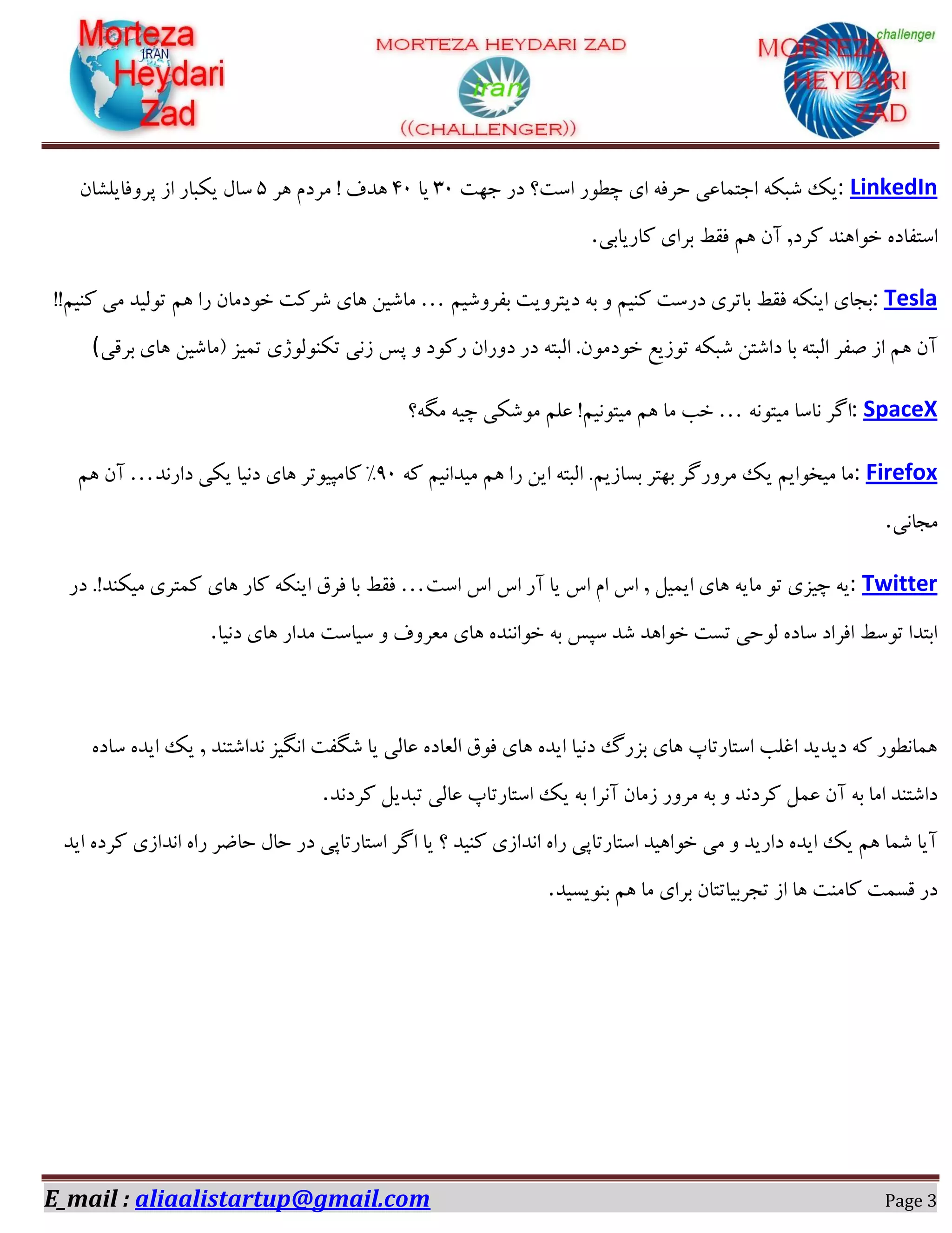 E_mail : aliaalistartup@gmail.com Page 3
LinkedIn:‫خ٢ز‬ ‫ؼـ‬ ‫اوز؟‬ ‫زغٞـ‬ ‫ای‬ ٠‫ضفك‬ ‫اخش٘بػی‬ ٠ٌ‫ٌج‬ ‫یي‬02‫یب‬02‫١ف‬ ٕ‫ٗفؼ‬ ! ‫١ؽف‬5ٙ‫دفٝكبیٍٔب‬ ‫اق‬ ‫یٌجبـ‬ ّ‫وب‬
‫ًبـیبثی‬ ‫ثفای‬ ‫كوظ‬ ٖ١ ٙ‫آ‬ ,‫ًفؼ‬ ‫غٞا١ٜؽ‬ ٟ‫اوشلبؼ‬.
Tesla:ٖ‫ثلفٌٝی‬ ‫ؼیشفٝیز‬ ٠‫ث‬ ٝ ٖ‫ًٜی‬ ‫ؼـوز‬ ‫ثبسفی‬ ‫كوظ‬ ٠ٌٜ‫ای‬ ‫ثدبی‬…ٖ١ ‫ـا‬ ٙ‫غٞؼٗب‬ ‫ٌفًز‬ ‫١بی‬ ٚ‫ٗبٌی‬!!ٖ‫ًٜی‬ ‫ٗی‬ ‫سٞٓیؽ‬
‫ثفهی‬ ‫١بی‬ ٚ‫$ٗبٌی‬ ‫س٘یك‬ ‫سٌٜٞٓٞلی‬ ‫قٛی‬ ‫ده‬ ٝ ‫ـًٞؼ‬ ٙ‫ؼٝـا‬ ‫ؼـ‬ ٠‫آجش‬ .ٙٞٗ‫غٞؼ‬ ‫سٞقیغ‬ ٠ٌ‫ٌج‬ ٚ‫ؼاٌش‬ ‫ثب‬ ٠‫آجش‬ ‫ِلف‬ ‫اق‬ ٖ١ ٙ‫آ‬(
SpaceX:٠ٛٞ‫ٗیش‬ ‫ٛبوب‬ ‫اُف‬…‫ِٗ٠؟‬ ٠‫زی‬ ‫ٌٌٗٞی‬ ٖٔ‫ػ‬ !ٖ‫ٗیشٞٛی‬ ٖ١ ‫ٗب‬ ‫غت‬
Firefox:٠ً ٖ‫ٗیؽاٛی‬ ٖ١ ‫ـا‬ ٚ‫ای‬ ٠‫آجش‬ .ٖ‫ثىبقی‬ ‫ث٢شف‬ ‫ٗفٝـُف‬ ‫یي‬ ٖ‫ٗیػٞای‬ ‫ٗب‬02‫ؼاـٛؽ‬ ‫یٌی‬ ‫ؼٛیب‬ ‫١بی‬ ‫ًبٗذیٞسف‬ "…ٖ١ ٙ‫آ‬
‫ٗدبٛی‬.
Twitter:‫اوز‬ ‫ان‬ ‫ان‬ ‫آـ‬ ‫یب‬ ‫ان‬ ٕ‫ا‬ ‫ان‬ , ْ‫ای٘ی‬ ‫١بی‬ ٠‫ٗبی‬ ٞ‫س‬ ‫زیكی‬ ٠‫ی‬…‫ؼـ‬ .!‫ٗیٌٜؽ‬ ‫ً٘شفی‬ ‫١بی‬ ‫ًبـ‬ ٠ٌٜ‫ای‬ ‫كفم‬ ‫ثب‬ ‫كوظ‬
‫ؼٛیب‬ ‫١بی‬ ‫ٗؽاـ‬ ‫ویبوز‬ ٝ ‫ٗؼفٝف‬ ‫١بی‬ ٟ‫غٞاٜٛؽ‬ ٠‫ث‬ ‫وذه‬ ‫ٌؽ‬ ‫غٞا١ؽ‬ ‫سىز‬ ‫ٓٞضی‬ ٟ‫وبؼ‬ ‫اكفاؼ‬ ‫سٞوظ‬ ‫اثشؽا‬.
ٟ‫وبؼ‬ ٟ‫ایؽ‬ ‫یي‬ , ‫ٛؽاٌشٜؽ‬ ‫اِٛیك‬ ‫ٌِلز‬ ‫یب‬ ‫ػبٓی‬ ٟ‫آؼبؼ‬ ‫كٞم‬ ‫١بی‬ ٟ‫ایؽ‬ ‫ؼٛیب‬ ٍ‫ثكـ‬ ‫١بی‬ ‫اوشبـسبح‬ ‫اؿٔت‬ ‫ؼیؽیؽ‬ ٠ً ‫١٘بٛغٞـ‬
‫اوشبـسب‬ ‫یي‬ ٠‫ث‬ ‫آٛفا‬ ٙ‫قٗب‬ ‫ٗفٝـ‬ ٠‫ث‬ ٝ ‫ًفؼٛؽ‬ ْ٘‫ػ‬ ٙ‫آ‬ ٠‫ث‬ ‫اٗب‬ ‫ؼاٌشٜؽ‬‫ًفؼٛؽ‬ ْ‫سجؽی‬ ‫ػبٓی‬ ‫ح‬.
‫ایؽ‬ ٟ‫ًفؼ‬ ‫اٛؽاقی‬ ٟ‫ـا‬ ‫ضبضف‬ ّ‫ضب‬ ‫ؼـ‬ ‫اوشبـسبدی‬ ‫اُف‬ ‫یب‬ ‫؟‬ ‫ًٜیؽ‬ ‫اٛؽاقی‬ ٟ‫ـا‬ ‫اوشبـسبدی‬ ‫غٞا١یؽ‬ ‫ٗی‬ ٝ ‫ؼاـیؽ‬ ٟ‫ایؽ‬ ‫یي‬ ٖ١ ‫ٌ٘ب‬ ‫آیب‬
‫ثٜٞیىیؽ‬ ٖ١ ‫ٗب‬ ‫ثفای‬ ٙ‫سدفثیبسشب‬ ‫اق‬ ‫١ب‬ ‫ًبٜٗز‬ ‫هى٘ز‬ ‫ؼـ‬.
 