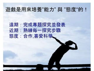 遊戲是用來培養”能力” 與 ”態度“的！
遠期：完成專題探究並發表
近期：熟練每一探究步驟
態度：合作,喜愛科學...
 