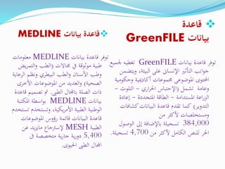 ‫بيانات‬ ‫قاعدة‬MEDLINE
‫بيانات‬ ‫قاعدة‬ ‫توفر‬MEDLINE‫معلومات‬
‫موثوقة‬ ‫طبية‬‫جماالت‬ ‫يف‬(‫الت‬‫و‬ ‫الطب‬‫يض‬‫ر‬‫م‬
‫ال‬ ‫ونظم‬ ‫البيطري‬ ‫الطب‬‫و‬ ‫األسنان‬ ‫وطب‬‫رعاية‬
‫الصحية‬)‫األخر‬ ‫املوضوعات‬ ‫من‬ ‫العديد‬‫و‬‫ى‬
‫الطىب‬ ‫باجملال‬ ‫الصلة‬ ‫ذات‬.‫قاعدة‬ ‫تصميم‬ ‫مت‬
‫بيانات‬MEDLINE‫املكتبة‬ ‫اسطة‬‫و‬‫ب‬
‫وتستخد‬ ،‫يكية‬‫ر‬‫األم‬ ‫الطبية‬ ‫الوطنية‬‫تستخدم‬ ‫م‬
‫املوضوعات‬ ‫رؤوس‬ ‫قائمة‬ ‫البيانات‬ ‫قاعدة‬
‫الطبية‬MESH‫عن‬ ‫يد‬‫ز‬‫ماي‬ ‫إلسرتجاع‬
5,400‫ىف‬ ‫متخصصة‬ ‫ية‬‫ر‬‫جا‬ ‫ية‬‫ر‬‫دو‬
‫اجملال‬‫احليوى‬ ‫الطىب‬.
‫قاعدة‬
‫بيانات‬GreenFILE
‫توفر‬‫بيانات‬ ‫قاعدة‬GreenFILE‫جلمي‬ ‫تغطيه‬‫ع‬
،‫البيئة‬ ‫على‬ ‫اإلنساىن‬ ‫التأثري‬ ‫انب‬‫و‬‫ج‬‫و‬‫يتضمن‬
‫وح‬ ‫أكادميية‬ ‫جمموعات‬ ‫املوضوعى‬ ‫احملتوى‬‫كومية‬
‫وعامة‬‫تشمل‬(‫اري‬‫ر‬‫احل‬ ‫اإلحتباس‬-‫التلو‬‫ث‬-
‫املستدامة‬ ‫اعة‬‫ر‬‫الز‬-‫املتجددة‬ ‫الطاقة‬-‫إعاد‬‫ة‬
‫التدوير‬)‫كشاف‬‫البيانات‬ ‫قاعدة‬ ‫تقدم‬ ‫كما‬‫ات‬
‫من‬ ‫ألكثر‬ ‫ومستخلصات‬
384,000‫تسجيلة‬‫الوص‬ ‫إىل‬ ‫باإلضافة‬‫ول‬
‫من‬ ‫ألكثر‬ ‫الكامل‬ ‫للنص‬ ‫احلر‬4,700‫تسجيلة‬.
 