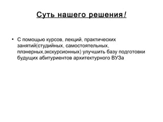 !Суть нашего решения
• , ,С помощью курсов лекций практических
( , ,занятий студийных самостоятельных
, )плэнерных экскурсионных улучшить базу подготовки
будущих абитуриентов архитектурного ВУЗа
 